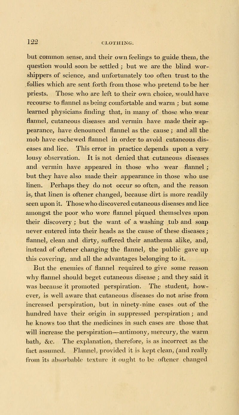 but common sense, and their own feelings to guide them, the question would soon be settled; but we are the blind wor- shippers of science, and unfortunately too often trust to the follies which are sent forth from those who pretend to be her priests. Those who are left to their own choice, would have recourse to flannel as being comfortable and warm ; but some learned physicians finding that, in many of those who wear flannel, cutaneous diseases and vermin have made their ap- pearance, have denounced flannel as the cause; and all the mob have eschewed flannel in order to avoid cutaneous dis- eases and lice. This error in practice depends upon a very lousy observation. It is not denied that cutaneous diseases and vermin have appeared in those who wear flannel; but they have also made their appearance in those who use linen. Perhaps they do not occur so often, and the reason is, that linen is oftener changed, because dirt is more readily seen upon it. Those who discovered cutaneous diseases and lice amongst the poor who wore flannel piqued themselves upon their discovery; but the want of a washing tub and soap never entered into their heads as the cause of these diseases; flannel, clean and dirty, suffered their anathema alike, and, instead of oftener changing the flannel, the public gave up this covering, and all the advantages belonging to it. But the enemies of flannel required to give some reason why flannel should beget cutaneous disease ; and they said it was because it promoted perspiration. The student, how- ever, is well aware that cutaneous diseases do not arise from increased perspiration, but in ninety-nine cases out of the hundred have their origin in suppressed perspiration; and he knows too that the medicines in such cases are those that will increase the perspiration—antimony, mercury, the warm bath, &c. The explanation, therefore, is as incorrect as the fact assumed. Flannel, provided it is kept clean, (and really from its absorbable texture it ought to be oftener changed