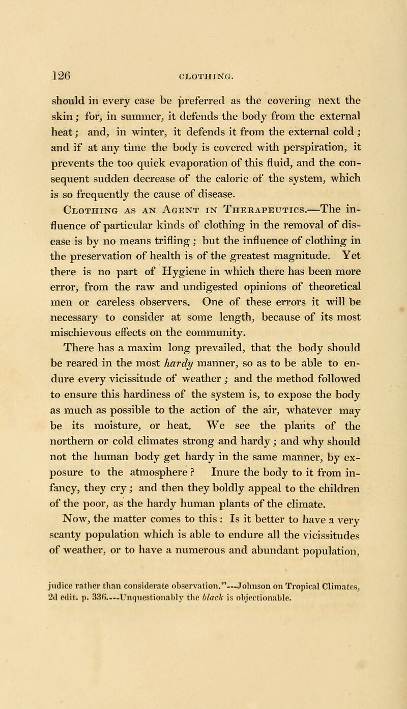 should in every case be preferred as the covering next the skin; for, in summer, it defends the body from the external heat; and, in winter, it defends it from the external cold ; and if at any time the body is covered with perspiration, it prevents the too quick evaporation of this fluid, and the con- sequent sudden decrease of the caloric of the system, which is so frequently the cause of disease. Clothing as an Agent in Therapeutics.—The in- fluence of particular kinds of clothing in the removal of dis- ease is by no means trifling; but the influence of clothing in the preservation of health is of the greatest magnitude. Yet there is no part of Hygiene in which there has been more error, from the raw and undigested opinions of theoretical men or careless observers. One of these errors it will be necessary to consider at some length, because of its most mischievous effects on the community. There has a maxim long prevailed, that the body should be reared in the most hardy manner, so as to be able to en- dure every vicissitude of weather ; and the method followed to ensure this hardiness of the system is, to expose the body as much as possible to the action of the air, whatever may be its moisture, or heat. We see the plants of the northern or cold climates strong and hardy; and why should not the human body get hardy in the same manner, by ex- posure to the atmosphere ? Inure the body to it from in- fancy, they cry; and then they boldly appeal to the children of the poor, as the hardy human plants of the climate. Now, the matter comes to this : Is it better to have a very scanty population which is able to endure all the vicissitudes of weather, or to have a numerous and abundant population, judice rather than considerate observation.—Johnson on Tropical Climates, 2d edit. p. 33(i—Unquestionably the black is objectionable.