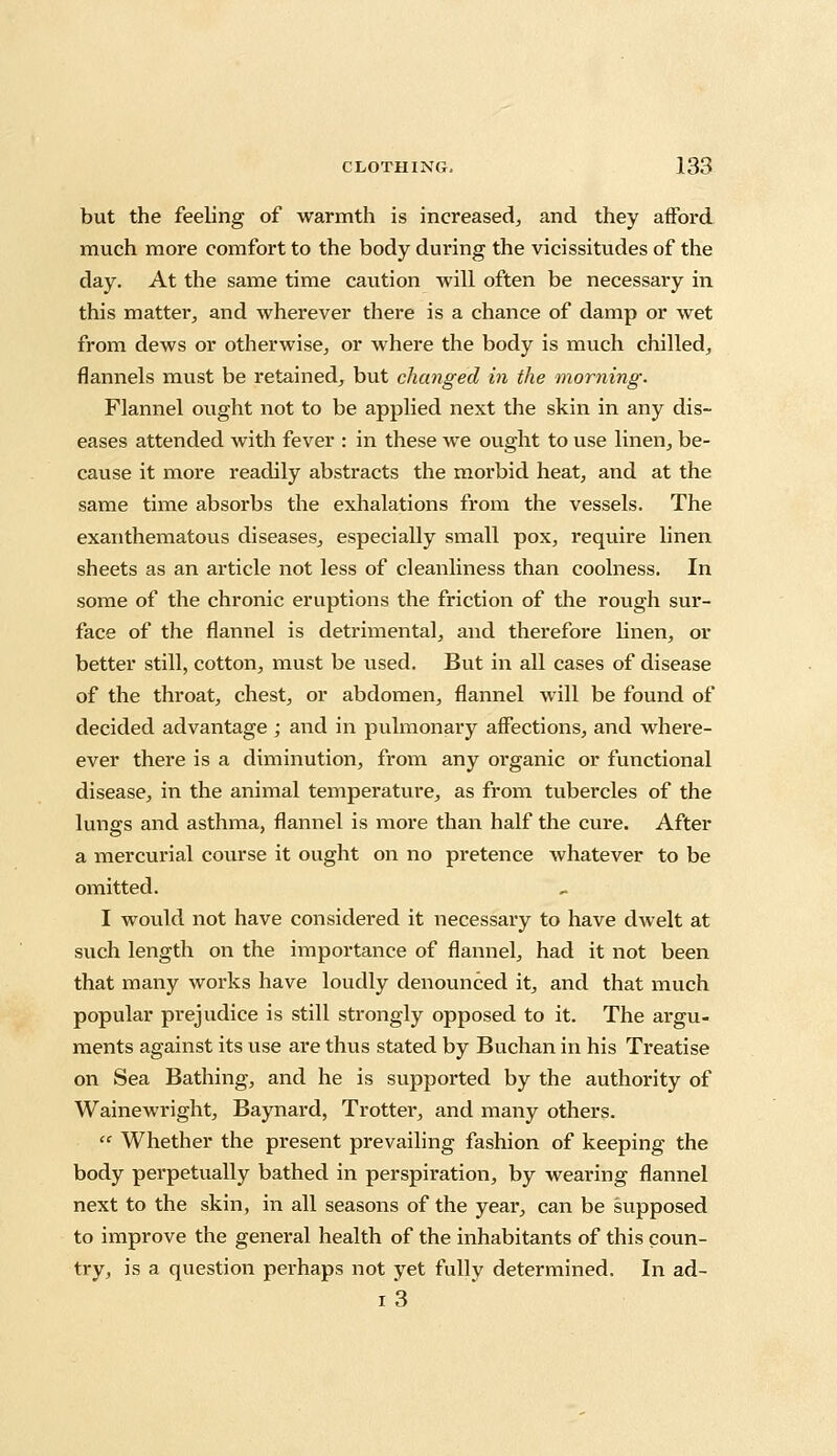 but the feeling of warmth is increased, and they afford much more comfort to the body during the vicissitudes of the day. At the same time caution will often be necessary in this matter, and wherever there is a chance of damp or wet from dews or otherwise, or where the body is much chilled, flannels must be retained, but changed in the morning. Flannel ought not to be applied next the skin in any dis- eases attended with fever : in these we ought to use linen, be- cause it more readily abstracts the morbid heat, and at the same time absorbs the exhalations from the vessels. The exanthematous diseases, especially small pox, require linen sheets as an article not less of cleanliness than coolness. In some of the chronic eruptions the friction of the rough sur- face of the flannel is detrimental, and therefore linen, or better still, cotton, must be used. But in all cases of disease of the throat, chest, or abdomen, flannel will be found of decided advantage; and in pulmonary affections, and where- ever there is a diminution, from any organic or functional disease, in the animal temperature, as from tubercles of the lungs and asthma, flannel is more than half the cure. After a mercurial course it ought on no pretence whatever to be omitted. I would not have considered it necessary to have dwelt at such length on the importance of flannel, had it not been that many works have loudly denounced it, and that much popular prejudice is still strongly opposed to it. The argu- ments against its use are thus stated by Buchan in his Treatise on Sea Bathing, and he is supported by the authority of Wainewright, Baynard, Trotter, and many others.  Whether the present prevailing fashion of keeping the body perpetually bathed in perspiration, by wearing flannel next to the skin, in all seasons of the year, can be supposed to improve the general health of the inhabitants of this coun- try, is a question perhaps not yet fully determined. In ad- i3