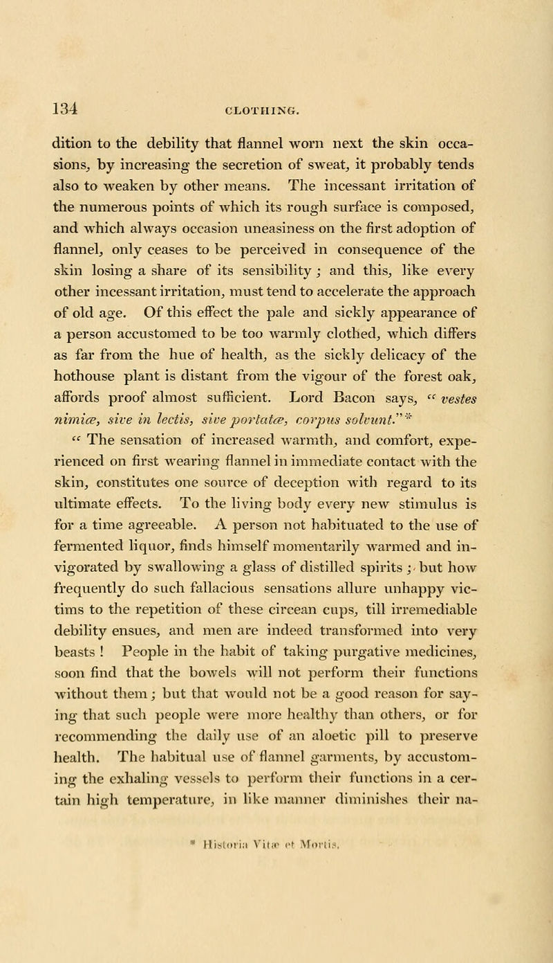 dition to the debility that flannel worn next the skin occa- sions, by increasing the secretion of sweat, it probably tends also to weaken by other means. The incessant irritation of the numerous points of which its rough surface is composed, and which always occasion uneasiness on the first adoption of flannel, only ceases to be perceived in consequence of the skin losing a share of its sensibility ; and this, like every other incessant irritation, must tend to accelerate the approach of old age. Of this effect the pale and sickly appearance of a person accustomed to be too warmly clothed, which differs as far from the hue of health, as the sickly delicacy of the hothouse plant is distant from the vigour of the forest oak, affords proof almost sufficient. Lord Bacon says, ce vestes nimice, sive in lectis, siveportatee, corpus solvunt;,i  The sensation of increased warmth, and comfort, expe- rienced on first wearing flannel in immediate contact with the skin, constitutes one source of deception with regard to its ultimate effects. To the living body every new stimulus is for a time agreeable. A person not habituated to the use of fei'niented liquor, finds himself momentarily warmed and in- vigorated by swallowing a glass of distilled spirits ; but how frequently do such fallacious sensations allure unhappy vic- tims to the repetition of these circean cups, till irremediable debility ensues, and men are indeed transformed into very beasts ! People in the habit of taking purgative medicines, soon find that the bowels will not perform their functions without them; but that would not be a good reason for say- ing that such people were more healthy than others, or for recommending the daily use of an aloetic pill to preserve health. The habitual use of flannel garments, by accustom- ing the exhaling vessels to perform their functions in a cer- tain high temperature, in like manner diminishes their na- * Historiii Vita et Mfortis.