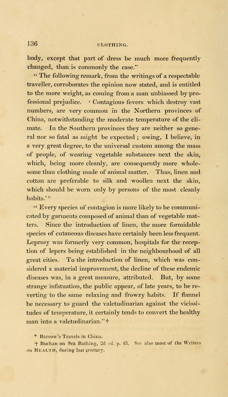 body, except that part of dress be much more frequently changed, than is commonly the case.  The following remark, from the writings of a respectable traveller, corroborates the opinion now stated, and is entitled to the more weight, as coming from a man unbiassed by pro- fessional prejudice. ' Contagious fevers which destroy vast numbers, are very common in the Northern provinces of China, notwithstanding the moderate temperature of the cli- mate. In the Southern provinces they are neither so gene- ral nor so fatal as might be expected ; owing, I believe, in a very great degree, to the universal custom among the mass of people, of wearing A'egetable substances next the skin, which, being more cleanly, are consequently more whole- some than clothing made of animal matter. Thus, linen and cotton are preferable to silk and woollen next the skin, which should be worn only by persons of the most cleanly habits.''  Every species of contagion is more likely to be communi- cated by garments composed of animal than of vegetable mat- ters. Since the introduction of linen, the more formidable species of cutaneous diseases have certainly been less frequent. Leprosy was formerly very common, hospitals for the recep- tion of lepers being established in the neighbourhood of all great cities. To the introduction of linen, which was con- sidered a material improvement, the decline of these endemic diseases was, in a great measure, attributed. But, by some strange infatuation, the public appear, of late years, to be re- verting to the same relaxing and frowzy habits. If flannel be necessary to guard the valetudinarian against the vicissi- tudes of temperature, it certainly tends to convert the healthy man into a valetudinarian. t  Barrow's Travels in China. -|- Buchan on Sea Bathing, 2d cd. p. 43. Sec also most of the Writers on HEALTH, during last century.