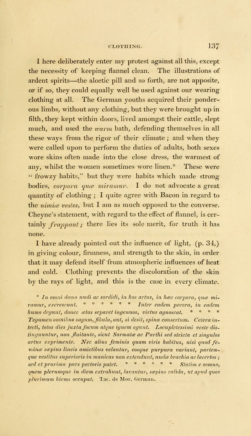 I here deliberately enter my protest against all this, except the necessity of keeping flannel clean. The illustrations of ardent spirits—the aloetic pill and so forth, are not apposite, or if so, they could equally well be used against our wearing clothing at all. The German youths acquired their ponder- ous limbs, without any clothing, but they were brought up in filth, they kept within doors, lived amongst their cattle, slept much, and used the warm bath, defending themselves in all these ways from the rigor of their climate; and when they were called upon to perform the duties of adults, both sexes wore skins often made into the close dress, the warmest of any, whilst the women sometimes wore linen.* These were  frowzy habits, but they were habits which made strong bodies, corpora quae miramur. I do not advocate a great quantity of clothing; I quite agree with Bacon in regard to the nimice vesfes, but I am as much opposed to the converse. Cheyne's statement, with regard to the effect of flannel, is cer- tainly frappant; there lies its sole merit, for truth it has none. I have already pointed out the influence of light, (p. 34,) in giving colour, firmness, and strength to the skin, in order that it may defend itself from atmospheric influences of heat and cold. Clothing prevents the discoloration of the skin by the rays of light, and this is the case in every climate. * In omni domo nudi ac sordidi, in hos artus, in hcec corpora, ojice mi. ramur, excrescunt. * * * ' B Inter eadem pecora, in eadem humo degunt, donee alas separet ingenuos, virlns agnoscat. * * * * Tegumen omnibus sagum, fibula, aut, si desit, spina consertum. Cetera in- tecli, totos dies juxta focum alque ignem agunt. Locupletessimi veste dis- tinguuntur, non fiuilante, sicut Sarmatce ac Parthi sed stricla el singulos artus exprimente. Nee alius feminis quam viris habitus, nisi quod fe- mince scepius lineis amictibus velantur, eosque purpura variant, parlem- que veslitus superioris in manicas non extendunt, nudce brachia aclacertos ; sed el proximo, pars pectoris patet. *»«««» Stalim e somno, quern plerumque in diem extrahunt, lavanlur, scepius calida, ut.apud quos plurlmum hiems occupat. Tac. de Mor. German.