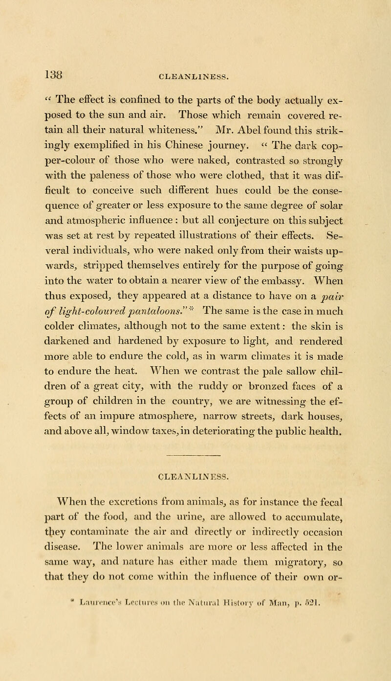  The effect is confined to the parts of the body actually ex- posed to the sun and air. Those which remain covered re- tain all their natural whiteness. Mr. Abel found this strik- ingly exemplified in his Chinese journey.  The dark cop- per-colour of those who were naked, contrasted so strongly with the paleness of those who were clothed, that it was dif- ficult to conceive such different hues could be the conse- quence of greater or less exposure to the same degree of solar and atmospheric influence : but all conjecture on this subject was set at rest by repeated illustrations of their effects. Se- veral individuals, who were naked only from their waists up- wards, stripped themselves entirely for the purpose of going into the water to obtain a nearer view of the embassy. When thus exposed, they appeared at a distance to have on a pair of light-coloured pantaloons.* The same is the case in much colder climates, although not to the same extent: the skin is darkened and hardened by exposure to light, and rendered more able to endure the cold, as in warm climates it is made to endure the heat. When we contrast the pale sallow chil- dren of a great city, with the ruddy or bronzed faces of a group of children in the country, we are witnessing the ef- fects of an impure atmosphere, narrow streets, dark houses, and above all, window taxes, in deteriorating the public health. CLEANLINESS. When the excretions from animals, as for instance the fecal part of the food, and the urine, are allowed to accumulate, they contaminate the air and directly or indirectly occasion disease. The lower animals are more or less affected in the same way, and nature has either made them migratory, so that they do not come within the influence of their own or- * Laurence's Lectures on the Natural History of M;m, |>. 521.