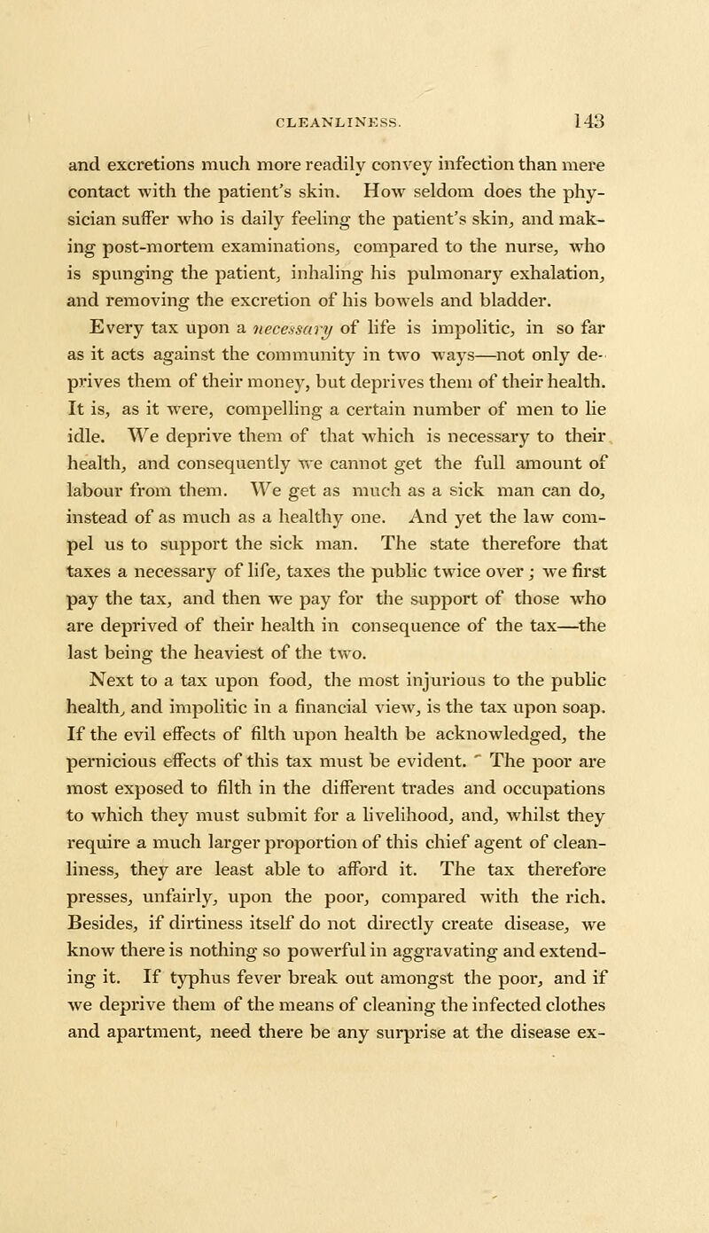 and excretions much more readily convey infection than mere contact with the patient's skin. How seldom does the phy- sician suffer who is daily feeling the patient's skin, and mak- ing post-mortem examinations, compared to the nurse, who is spunging the patient, inhaling his pulmonary exhalation, and removing the excretion of his bowels and bladder. Every tax upon a necessary of life is impolitic, in so far as it acts against the community in two ways—not only de- prives them of their money, but deprives them of their health. It is, as it were, compelling a certain number of men to lie idle. We deprive them of that which is necessary to their health, and consequently we cannot get the full amount of labour from them. We get as much as a sick man can do, instead of as much as a healthy one. And yet the law com- pel us to support the sick man. The state therefore that taxes a necessary of life, taxes the public twice over ; we first pay the tax, and then we pay for the support of those who are deprived of their health in consequence of the tax—the last being the heaviest of the two. Next to a tax upon food, the most injurious to the public health, and impolitic in a financial view, is the tax upon soap. If the evil effects of filth upon health be acknowledged, the pernicious effects of this tax must be evident. * The poor are most exposed to filth in the different trades and occupations to which they must submit for a livelihood, and, whilst they require a much larger proportion of this chief agent of clean- liness, they are least able to afford it. The tax therefore presses, unfairly, upon the poor, compared with the rich. Besides, if dirtiness itself do not directly create disease, we know there is nothing so powerful in aggravating and extend- ing it. If typhus fever break out amongst the poor, and if we deprive them of the means of cleaning the infected clothes and apartment, need there be any surprise at the disease ex-