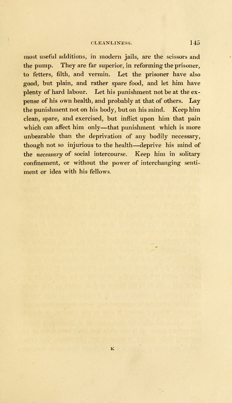 most useful additions, in modern jails, are the scissors and the pump. They are far superior, in reforming the prisoner, to fetters, filth, and vermin. Let the prisoner have also good, but plain, and rather spare food, and let him have plenty of hard labour. Let his punishment not be at the ex- pense of his own health, and probably at that of others. Lay the punishment not on his body, but on his mind. Keep him clean, spare, and exercised, but inflict upon him that pain which can affect him only—that punishment which is more unbearable than the deprivation of any bodily necessary, though not so injurious to the health—deprive his mind of the necessary of social intercourse. Keep him in solitary confinement, or without the power of interchanging senti- ment or idea with his fellows.