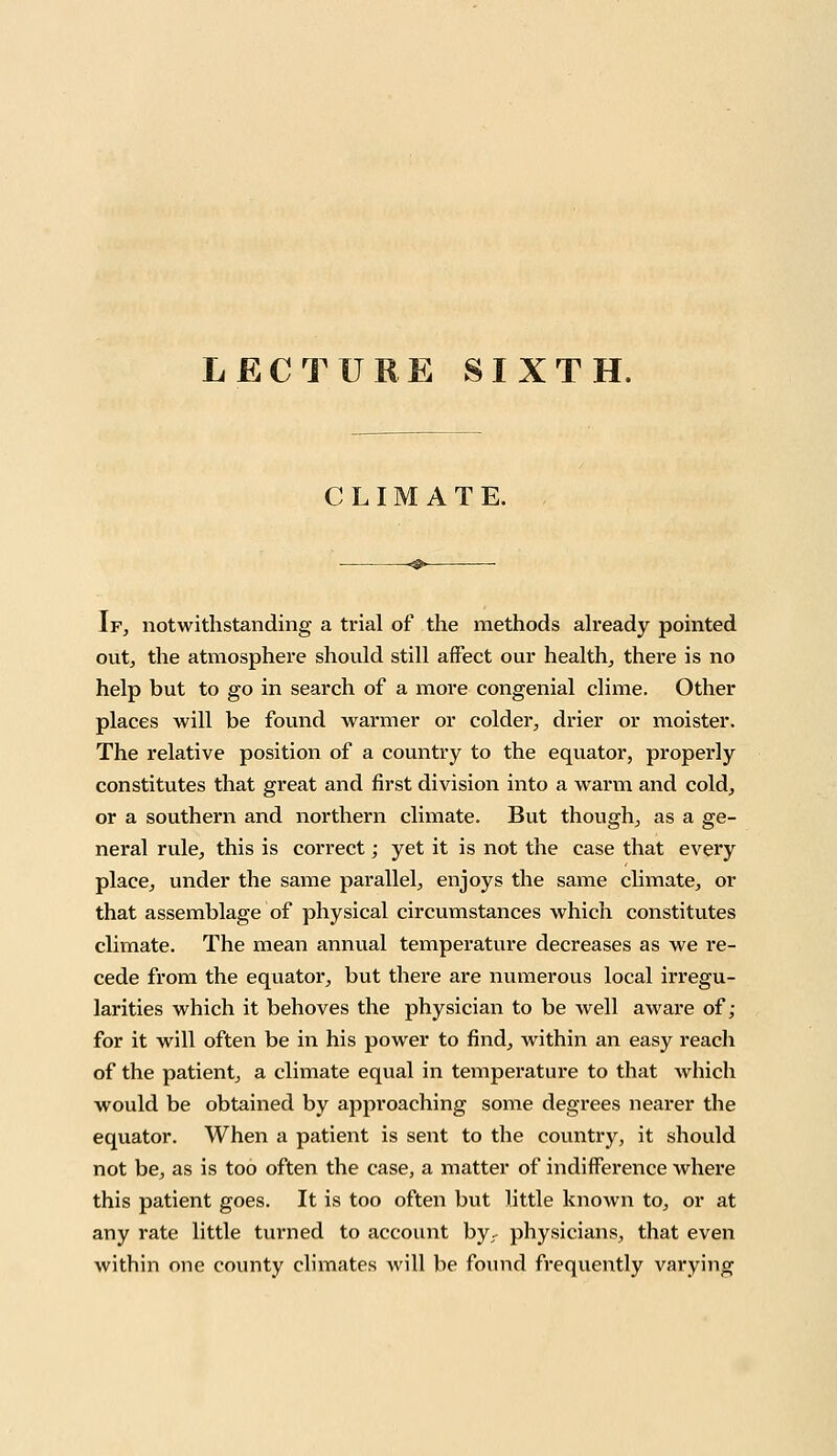 LECTURE SIXTH. CLIMATE. If, notwithstanding a trial of the methods already pointed out, the atmosphere should still affect our health, there is no help but to go in search of a more congenial clime. Other places will be found warmer or colder, drier or moister. The relative position of a country to the equator, properly constitutes that great and first division into a warm and cold, or a southern and northern climate. But though, as a ge- neral rule, this is correct; yet it is not the case that every place, under the same parallel, enjoys the same climate, or that assemblage of physical circumstances which constitutes climate. The mean annual temperature decreases as we re- cede from the equator, but there are numerous local irregu- larities which it behoves the physician to be well aware of; for it will often be in his power to find, within an easy reach of the patient, a climate equal in temperature to that which would be obtained by approaching some degrees nearer the equator. When a patient is sent to the country, it should not be, as is too often the case, a matter of indifference where this patient goes. It is too often but little known to, or at any rate little turned to account byr physicians, that even within one county climates will be found frequently varying