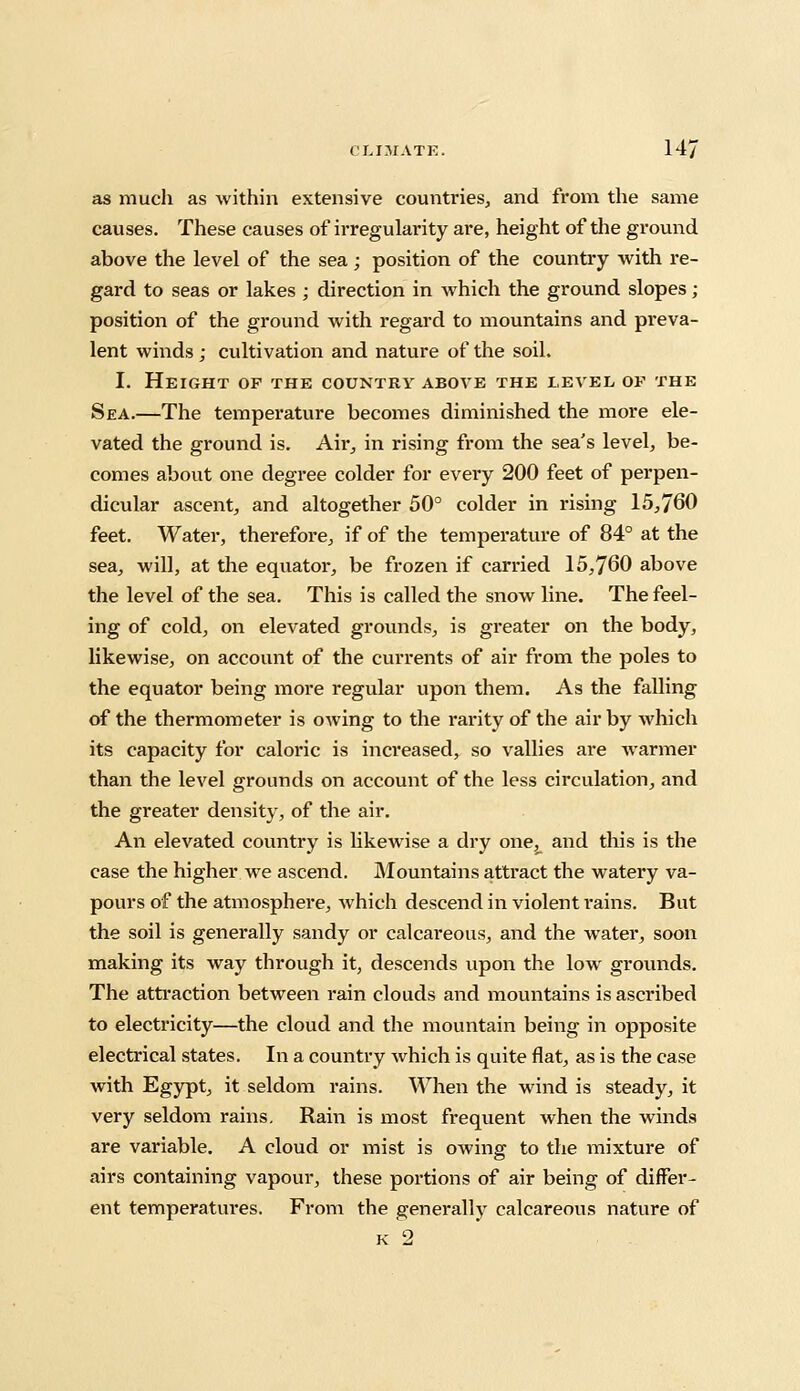 as much as within extensive countries, and from the same causes. These causes of irregularity are, height of the ground above the level of the sea; position of the country with re- gard to seas or lakes ; direction in which the ground slopes ; position of the ground with regard to mountains and preva- lent winds ; cultivation and nature of the soil. I. Height of the country above the level oe the Sea.—The temperature becomes diminished the more ele- vated the ground is. Ah*, in rising from the sea's level, be- comes about one degree colder for evei'y 200 feet of perpen- dicular ascent, and altogether 50° colder in rising 15,760 feet. Water, therefore, if of the temperature of 84° at the sea, will, at the equator, be frozen if carried 15,760 above the level of the sea. This is called the snow line. The feel- ing of cold, on elevated grounds, is greater on the body, likewise, on account of the currents of air from the poles to the equator being more regular upon them. As the falling of the thermometer is owing to the rarity of the air by which its capacity for caloric is increased, so vallies are warmer than the level grounds on account of the less circulation, and the greater density, of the air. An elevated country is likewise a dry one, and this is the case the higher we ascend. Mountains attract the watery va- pours of the atmosphere, which descend in violent i*ains. But the soil is generally sandy or calcareous, and the water, soon making its way through it, descends upon the low grounds. The attraction between rain clouds and mountains is ascribed to electricity—the cloud and the mountain being in opposite electrical states. In a country which is quite flat, as is the case with Egypt, it seldom rains. When the wind is steady, it very seldom rains. Rain is most frequent when the winds are variable. A cloud or mist is owing to the mixture of airs containing vapour, these portions of air being of differ- ent temperatures. From the generally calcareous nature of k 2