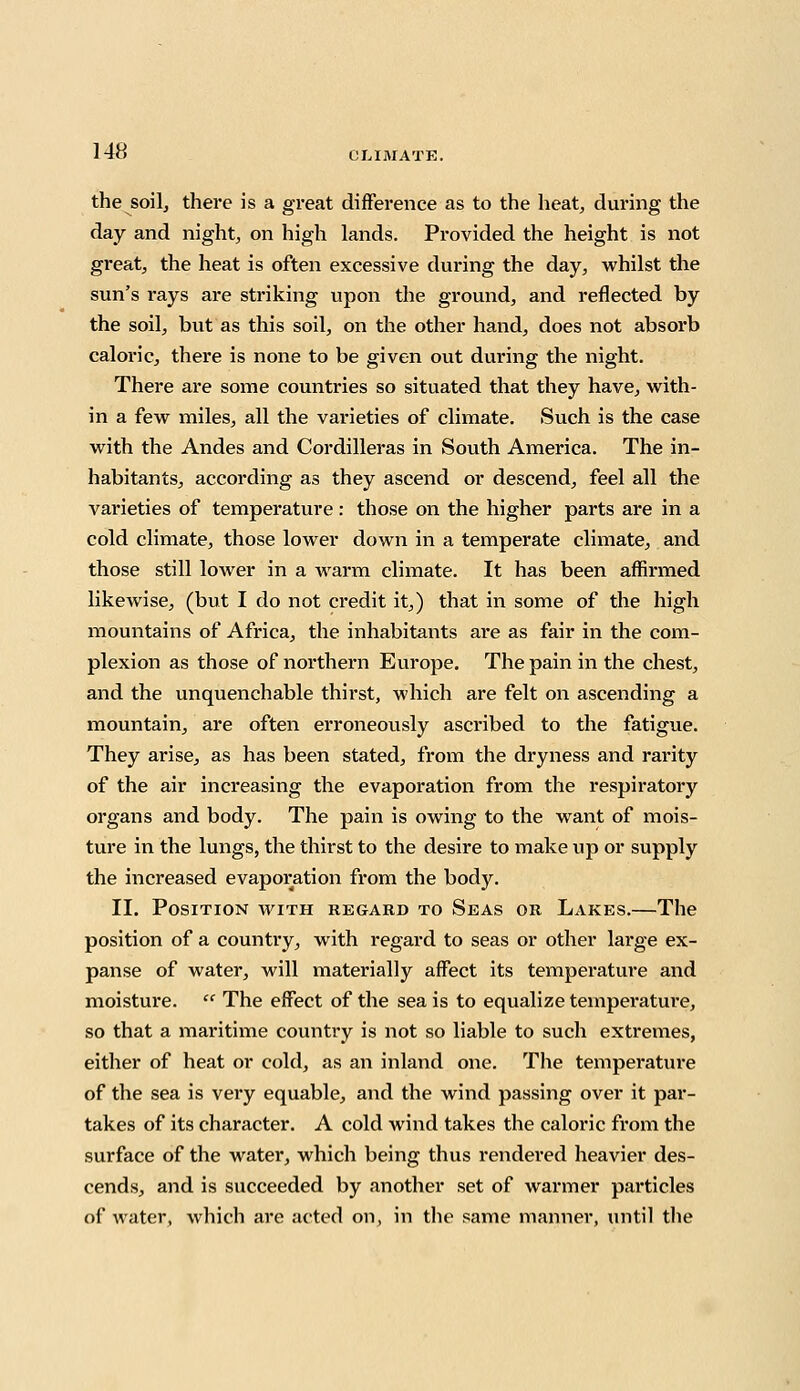 the soil, there is a great difference as to the heat, during the day and night, on high lands. Provided the height is not great, the heat is often excessive during the day, whilst the sun's rays are striking upon the ground, and reflected by the soil, but as this soil, on the other hand, does not absorb caloric, there is none to be given out during the night. There are some countries so situated that they have, with- in a few miles, all the varieties of climate. Such is the case with the Andes and Cordilleras in South America. The in- habitants, according as they ascend or descend, feel all the varieties of temperature : those on the higher parts are in a cold climate, those lower down in a temperate climate, and those still loAver in a warm climate. It has been affirmed likewise, (but I do not credit it,) that in some of the high mountains of Africa, the inhabitants are as fair in the com- plexion as those of northern Europe. The pain in the chest, and the unquenchable thirst, which are felt on ascending a mountain, are often erroneously ascribed to the fatigue. They arise, as has been stated, from the dryness and rarity of the air increasing the evaporation from the respiratory organs and body. The pain is owing to the want of mois- ture in the lungs, the thirst to the desire to make up or supply the increased evaporation from the body. II. Position with regard to Seas or Lakes.—The position of a country, with regard to seas or other large ex- panse of water, will materially affect its temperature and moisture.  The effect of the sea is to equalize temperature, so that a maritime country is not so liable to such extremes, either of heat or cold, as an inland one. The temperature of the sea is very equable, and the wind passing over it par- takes of its character. A cold wind takes the caloric from the surface of the water, which being thus rendered heavier des- cends, and is succeeded by another set of warmer particles of water, which are acted on, in the same manner, until the