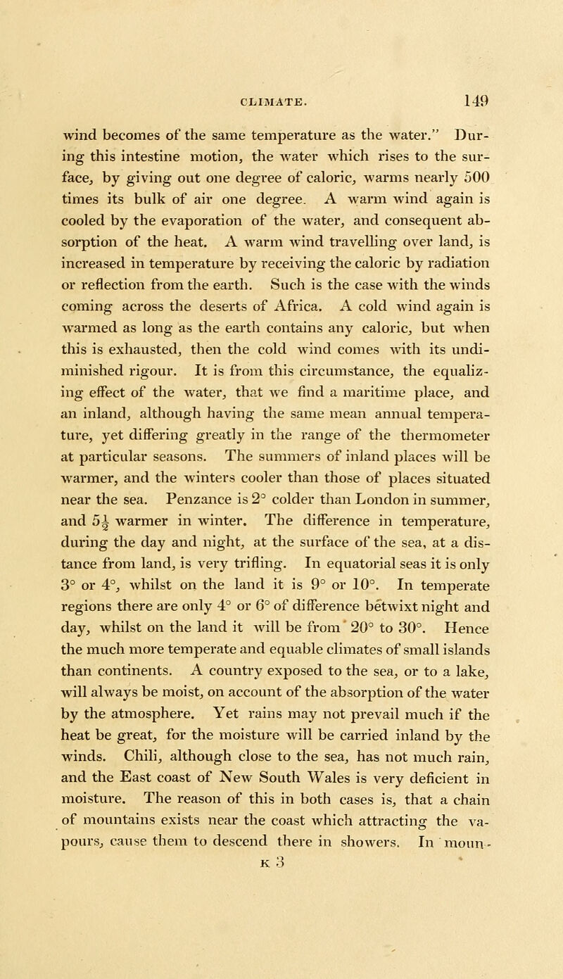 wind becomes of the same temperature as the water. Dur- ing this intestine motion, the water which rises to the sur- face, by giving out one degree of caloric, warms nearly 500 times its bulk of air one degree. A warm wind again is cooled by the evaporation of the water, and consequent ab- sorption of the heat. A warm wind travelling over land, is increased in temperature by receiving the caloric by radiation or reflection from the earth. Such is the case with the winds coming across the deserts of Africa. A cold wind again is warmed as long as the earth contains any caloric, but when this is exhausted, then the cold wind comes with its undi- minished rigour. It is from this circumstance, the equaliz- ing effect of the water, that we find a maritime place, and an inland, although having the same mean annual tempera- ture, yet differing greatly in the range of the thermometer at particular seasons. The summers of inland places will be warmer, and the winters cooler than those of places situated near the sea. Penzance is 2° colder than London in summer, and 51 warmer in winter. The difference in temperatui'e, during the day and night, at the surface of the sea, at a dis- tance from land, is very trifling. In equatorial seas it is only 3° or 4°, whilst on the land it is 9° or 10°. In temperate regions there are only 4° or 6° of difference betwixt night and day, whilst on the land it Avill be from' 20° to 30°. Hence the much more temperate and equable climates of small islands than continents. A country exposed to the sea, or to a lake, will always be moist, on account of the absorption of the water by the atmosphere. Yet rains may not prevail much if the heat be great, for the moisture will be carried inland by the winds. Chili, although close to the sea, has not much rain, and the East coast of New South Wales is very deficient in moisture. The reason of this in both cases is, that a chain of mountains exists near the coast which attracting the va- pours, cause them to descend there in showers. In moun- k 3