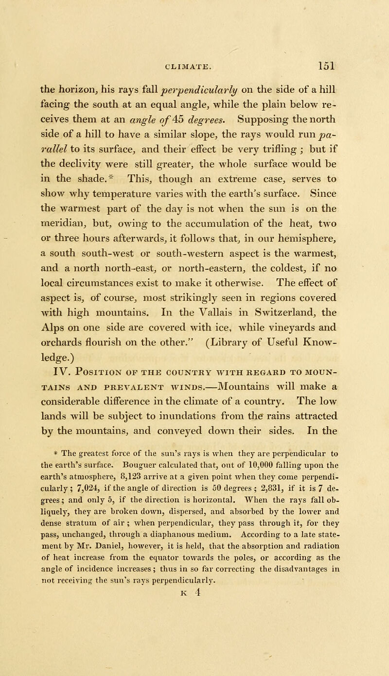 the horizon, his rays fall perpendicularly on the side of a hill facing the south at an equal angle, while the plain below re- ceives them at an angle of 45 degrees. Supposing the north side of a hill to have a similar slope, the rays would run pa- rallel to its surface, and their effect be very trifling ; but if the declivity were still greater, the whole surface would be in the shade.'' This, though an extreme case, serves to show why temperature varies with the earth's surface. Since the warmest part of the day is not when the sun is on the meridian, but, owing to the accumulation of the heat, two or three hours afterwards, it follows that, in our hemisphere, a south south-west or south-western aspect is the warmest, and a north north-east, or north-eastern, the coldest, if no local circumstances exist to make it otherwise. The effect of aspect is, of course, most strikingly seen in regions covered with high mountains. In the Vallais in Switzerland, the Alps on one side are covered with ice, while vineyards and orchards flourish on the other. (Library of Useful Know- ledge.) IV. Position of the country with regard to moun- tains and prevalent winds.—Mountains will make a considerable difference in the climate of a country. The low lands will be subject to inundations from the rains attracted by the mountains, and conveyed down their sides. In the * The greatest force of the sun's rays is when they are perpendicular to the earth's surface. Bouguer calculated that, out of 10,000 falling upon the earth's atmosphere, 8,123 arrive at a given point when they come perpendi- cularly ; 7,024, if the angle of direction is 50 degrees ; 2,831, if it is 7 de- grees; and only 5, if the direction is horizontal. When the rays fall ob- liquely, they are broken down, dispersed, and absorbed by the lower and dense stratum of air ; when perpendicular, they pass through it, for they pass, unchanged, through a diaphanous medium. According to a late state- ment by Mr. Daniel, however, it is held, that the absorption and radiation of heat increase from the equator towards the poles, or according as the angle of incidence increases; thus in so far correcting the disadvantages in not receiving the sun's ravs perpendicularly. K 1