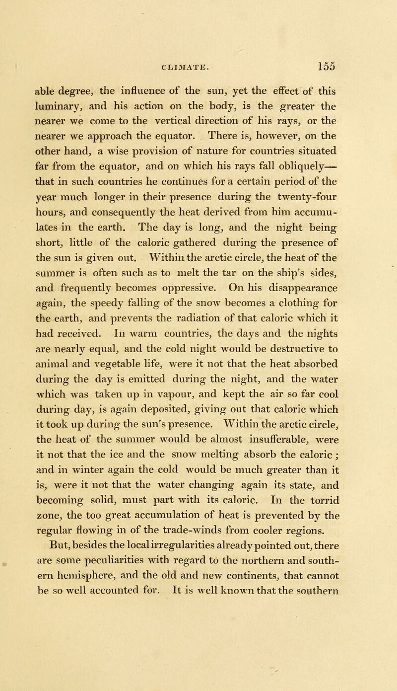 able degree, the influence of the sun, yet the effect of this luminary, and his action on the body, is the greater the nearer we come to the vertical direction of his rays, or the nearer we approach the equator. There is, however, on the other hand, a wise provision of nature for countries situated far from the equator, and on which his rays fall obliquely— that in such countries he continues for a certain period of the year much longer in their presence during the twenty-four hours, and consequently the heat derived from him accumu- lates in the earth. The day is long, and the night being short, little of the caloric gathered during the presence of the sun is given out. Within the arctic circle, the heat of the summer is often such as to melt the tar on the ship's sides, and frequently becomes oppressive. On his disappearance again, the speedy falling of the snow becomes a clothing for the earth, and prevents the radiation of that caloric which it had received. In warm countries, the days and the nights are nearly equal, and the cold night would be destructive to animal and vegetable life, were it not that the heat absorbed during the day is emitted during the night, and the water which was taken up in vapour, and kept the air so far cool during day, is again deposited, giving out that caloric which it took up during the sun's presence. Within the arctic circle, the heat of the summer would be almost insufferable, were it not that the ice and the snow melting absorb the caloric ; and in winter again the cold would be much greater than it is, were it not that the water changing again its state, and becoming solid, must part with its caloric. In the torrid zone, the too great accumulation of heat is prevented by the regular flowing in of the trade-winds from cooler regions. But, besides the local irregularities already pointed out, there are some peculiarities with regard to the northern and south- ern hemisphere, and the old and new continents, that cannot be so well accounted for. It is well known that the southern