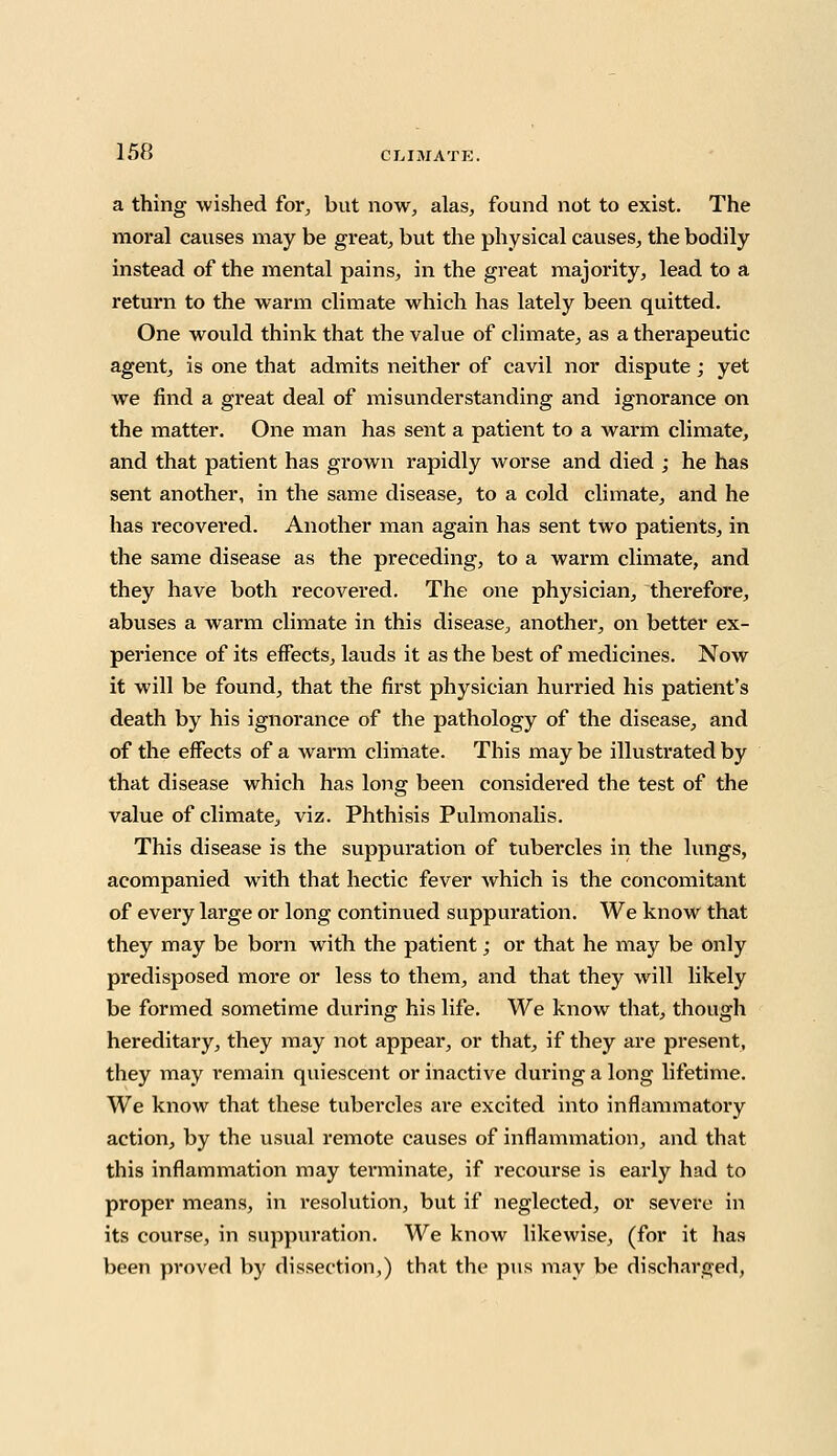 a thing wished for, but now, alas, found not to exist. The moral causes may be great, but the physical causes, the bodily instead of the mental pains, in the great majority, lead to a return to the warm climate which has lately been quitted. One would think that the value of climate, as a therapeutic agent, is one that admits neither of cavil nor dispute; yet we find a great deal of misunderstanding and ignorance on the matter. One man has sent a patient to a warm climate, and that patient has grown rapidly worse and died ; he has sent another, in the same disease, to a cold climate, and he has recovered. Another man again has sent two patients, in the same disease as the preceding, to a warm climate, and they have both recovered. The one physician, therefore, abuses a warm climate in this disease, another, on better ex- perience of its effects, lauds it as the best of medicines. Now it will be found, that the first physician hurried his patient's death by his ignorance of the pathology of the disease, and of the effects of a warm climate. This may be illustrated by that disease which has long been considered the test of the value of climate, viz. Phthisis Pulmonalis. This disease is the suppuration of tubercles in the lungs, acompanied with that hectic fever which is the concomitant of every large or long continued suppuration. We know that they may be born with the patient; or that he may be only predisposed more or less to them, and that they will likely be formed sometime during his life. We know that, though hereditary, they may not appear, or that, if they are present, they may remain quiescent or inactive during a long lifetime. We know that these tubercles are excited into inflammatory action, by the usual remote causes of inflammation, and that this inflammation may terminate, if recourse is early had to proper means, in resolution, but if neglected, or severe in its course, in suppuration. We know likewise, (for it has been proved by dissection,) that the pus may be discharged,