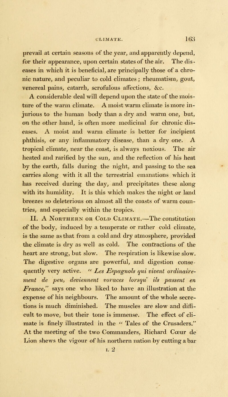 prevail at certain seasons of the year, and apparently depend, for their appearance, upon certain states of the air. The dis- eases in which it is beneficial, are principally those of a chro- nic nature, and peculiar to cold climates; rheumatism, gout, venereal pains, catarrh, scrofulous affections, &c. A considerable deal will depend upon the state of the mois- ture of the warm climate. A moist warm climate is more in- jurious to the human body than a dry and warm one, but, on the other hand, is often more medicinal for chronic dis- eases. A moist and warm climate is better for incipient phthisis, or any inflammatory disease, than a dry one. A tropical climate, near the coast, is always noxious. The air heated and rarified by the sun, and the reflection of his heat by the earth, falls during the night, and passing to the sea carries along with it all the terrestrial emanations which it has received during the day, and precipitates these along with its humidity. It is this which makes the night or land breezes so deleterious on almost all the coasts of warm coun- ti'ies, and especially within the tropics. II. A Northern or Cold Climate.—The constitution of the body, induced by a temperate or rather cold climate, is the same as that from a cold and dry atmosphere, provided the climate is dry as well as cold. The contractions of the heart are strong, but slow. The respiration is likewise slow. The digestive organs are powerful, and digestion conse- quently very active.  Les Espagnols qui vivent ordinaire- ment de peu, deviennent voraces lorsqu Us passent en France, says one who liked to have an illustration at the expense of his neighbours. The amount of the whole secre- tions is much diminished. The muscles are slow and diffi- cult to move, but their tone is immense. The effect of cli- mate is finely illustrated in the  Tales of the Crusaders. At the meeting of the two Commanders, Richard Cceur de Lion shews the vigour of his northern nation by cutting a bar l2