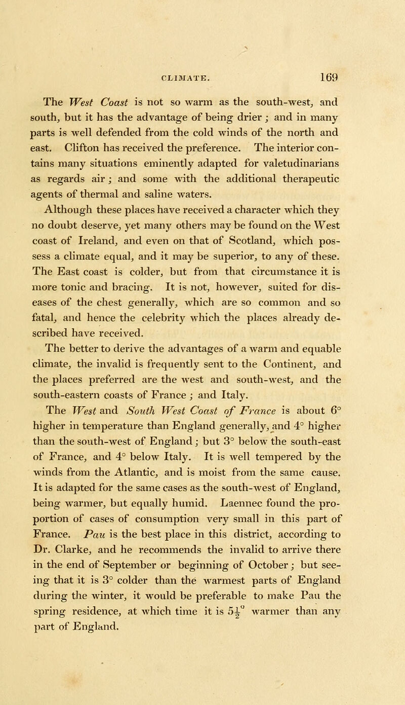 The West Coast is not so warm as the south-west, and south, but it has the advantage of being drier; and in many parts is well defended from the cold winds of the north and east. Clifton has received the preference. The interior con- tains many situations eminently adapted for valetudinarians as regards air; and some with the additional therapeutic agents of thermal and saline waters. Although these places have received a character which they no doubt deserve, yet many others may be found on the West coast of Ireland, and even on that of Scotland, which pos- sess a climate equal, and it may be superior, to any of these. The East coast is colder, but from that circumstance it is more tonic and bracing. It is not, however, suited for dis- eases of the chest generally, which are so common and so fatal, and hence the celebrity which the places already de- scribed have received. The better to derive the advantages of a warm and equable climate, the invalid is frequently sent to the Continent, and the places preferred are the west and south-west, and the south-eastern coasts of France ; and Italy. The West and South West Coast of France is about 6° higher in temperature than England generally, and 4° higher than the south-west of England; but 3° below the south-east of France, and 4° below Italy. It is well tempered by the winds from the Atlantic, and is moist from the same cause. It is adapted for the same cases as the south-west of England, being warmer, but equally humid. Laennec found the pro- portion of cases of consumption very small in this part of France. Pan is the best place in this district, according to Dr. Clarke, and he recommends the invalid to arrive there in the end of September or beginning of October; but see- ing that it is 3° colder than the warmest parts of England during the winter, it would be preferable to make Pau the spring residence, at which time it is 51° warmer than any part of England.