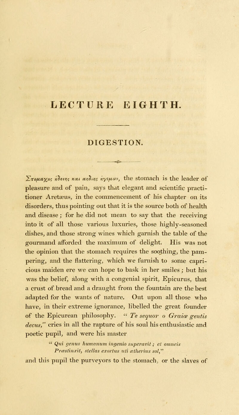 LECTURE EIGHTH. DIGESTION. Yropctftos yiSovyis y-xi ««$<n$ ityiftav, the stomach is the leader of pleasure and of pain, says that elegant and scientific practi- tioner Aretseus, in the commencement of his chapter on its disorders, thus pointing out that it is the source both of health and disease; for he did not mean to say that the receiving into it of all those various luxuries, those highly-seasoned dishes, and those strong wines which garnish the table of the gourmand afforded the maximum of delight. His was not the opinion that the stomach requires the soothing, the pam- pering, and the flattering, which we furnish to some capri- cious maiden ere we can hope to bask in her smiles; but his was the belief, along with a congenial spirit, Epicurus, that a crust of bread and a draught from the fountain are the best adapted for the wants of nature. Out upon all those who have, in their extreme ignorance, libelled the great founder of the Epicurean philosophy.  Te sequor o Graice gentis decus, cries in all the rapture of his soul his enthusiastic and poetic pupil, and were his master  Qui genus humanum ingenio superavit; el omneis Prcestinxit, slellas exortus uli cetherius sol, and this pupil the purveyors to the stomach, or the slaves of