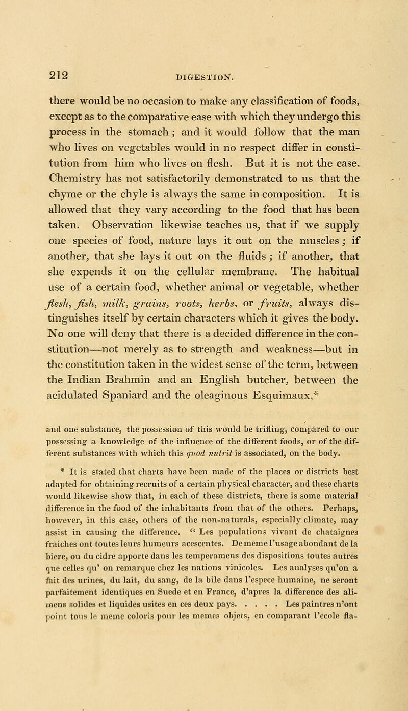 there would be no occasion to make any classification of foods, except as to the comparative ease with which they undergo this process in the stomach; and it would follow that the man who lives on vegetables would in no respect differ in consti- tution from him who lives on flesh. But it is not the case. Chemistry has not satisfactorily demonstrated to us that the chyme or the chyle is always the same in composition. It is allowed that they vary according to the food that has been taken. Observation likewise teaches us, that if we supply one species of food, nature lays it out on the muscles; if another, that she lays it out on the fluids; if another, that she expends it on the cellular membrane. The habitual use of a certain food, whether animal or vegetable, whether flesh, fish, milk, grams, roots, herbs, or fruits, always dis- tinguishes itself by certain characters which it gives the body. No one will deny that there is a decided difference in the con- stitution—not merely as to strength and weakness—but in the constitution taken in the widest sense of the term, between the Indian Brahmin and an English butcher, between the acidulated Spaniard and the oleaginous Esquimaux,* and one substance, the possession of this would be trifling-, compared to our possessing- a knowledge of the influence of the different foods, or of the dif- ferent substances with which this quod nutrit is associated, on the body. * It is stated that charts have been made of the places or districts best adapted for obtaining recruits of a certain physical character, and these charts would likewise show that, in each of these districts, there is some material difference in the food of the inhabitants from that of the others. Perhaps, however, in this case, others of the non-naturals, especially climate, may assist in causing the difference.  Los populations vivant de chataignes fraiches ont toutesleurs humeurs accscentes. Dememerusageabondant dela biere, ou du cidre apporte dans les temperamens des dispositions toutes autres que celles qu' on remarque chez les nations vinicoles. Les analyses qu'on a fait des urines, du lait, du sang, de la bile dans l'espece humaine, ne seront parfaitement identiques en Suede et en France, d'apres la difference des ali- mens solides et liquides usites en ces deux pays Les paintres n'ont point toils le meme colons pour les memo* objets, en comparant l'ccole fla-