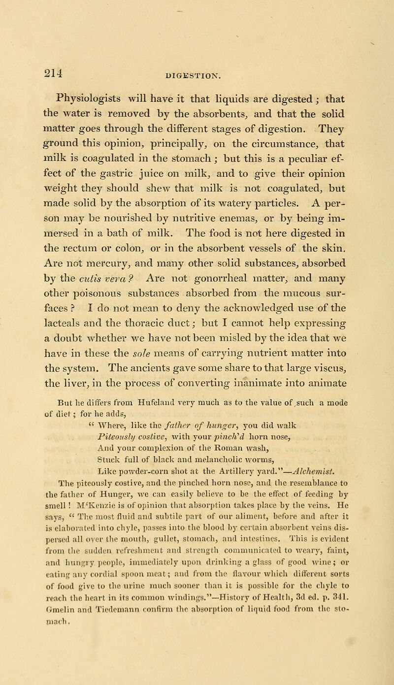 Physiologists will have it that liquids are digested ; that the water is removed by the absorbents,, and that the solid matter goes through the different stages of digestion. They ground this opinion, principally, on the circumstance, that milk is coagulated in the stomach; but this is a peculiar ef- fect of the gastric juice on milk, and to give their opinion weight they should shew that milk is not coagulated, but made solid by the absorption of its watery particles. A per- son may be nourished by nutritive enemas, or by being im- mersed in a bath of milk. The food is not here digested in the rectum or colon, or in the absorbent vessels of the skin. Are not mercury, and many other solid substances, absoi'bed by the cutis vera ? Are not gonorrheal matter, and many other poisonous substances absorbed from the mucous sur- faces ? I do not mean to deny the acknowledged use of the lacteals and the thoracic duct; but I cannot help expressing a doubt whether we have not been misled by the idea that we have in these the sole means of carrying nutrient matter into the system. The ancients gave some share to that large viscus, the liver, in the process of converting inanimate into animate But he differs from Hufeland very much as to the value of,such a mode of diet; for he adds,  Where, like the father of hunger, you did walk Piteously costive, with your pinch'd horn nose, And your complexion of the Roman wash, Stuck full of black and melancholic worms, Like powder-corn shot at the Artillery yard.—Alchemist. The piteously costive, and the pinched horn nose, and the resemblance to the father of Hunger, we can easily believe to be the effect of feeding by smell! M'Kenzie is of opinion tbat absorption takes place by the veins. He says,  The most fluid and subtile part of our aliment, before and after it is elaborated into chyle, passes into the blood by certain absorbent veins dis- persed all over tbe mouth, gullet, stomach, and intestines. This is evident from the sudden refreshment and strength communicated to weary, faint, and hungry, people, immediately upon drinking a glass of good wine; or eating any cordial spoon meat; and from the flavour which different sorts of food give to the urine much sooner tban it is possible for the chyle to reach the heart in its common windings.—History of Health, 3d ed. p. 341. Gmelin and Tiedemann confirm the absorption of liquid food from (he sto- nincli.