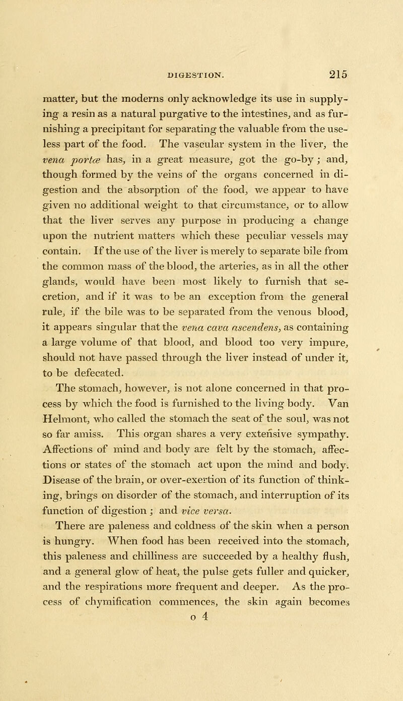 matter, but the moderns only acknowledge its use in supply- ing a resin as a natural purgative to the intestines, and as fur- nishing a precipitant for separating the valuable from the use- less part of the food. The vascular system in the liver, the vena portce has, in a great measure, got the go-by; and, though formed by the veins of the organs concerned in di- gestion and the absorption of the food, we appear to have given no additional weight to that circumstance, or to allow that the liver serves any purpose in producing a change upon the nutrient matters which these peculiar vessels may contain. If the use of the liver is merely to separate bile from the common mass of the blood, the arteries, as in all the other glands, would have been most likely to furnish that se- cretion, and if it was to be an exception from the general rule, if the bile was to be separated from the venous blood, it appears singular that the vena cava ascendens, as containing a large volume of that blood, and blood too very impure, should not have passed through the liver instead of under it, to be defecated. The stomach, however, is not alone concerned in that pro- cess by which the food is furnished to the living body. Van Helmont, who called the stomach the seat of the soul, was not so far amiss. This organ shares a very extensive sympathy. Affections of mind and body are felt by the stomach, affec- tions or states of the stomach act upon the mind and body. Disease of the brain, or over-exertion of its function of think- ing, brings on disorder of the stomach, and interruption of its function of digestion ; and vice versa. There are paleness and coldness of the skin when a person is hungry. When food has been received into the stomach, this paleness and chilliness are succeeded by a healthy flush, and a general glow of heat, the pulse gets fuller and quicker, and the respirations more frequent and deeper. As the pro- cess of chymification commences, the skin again becomes o 4