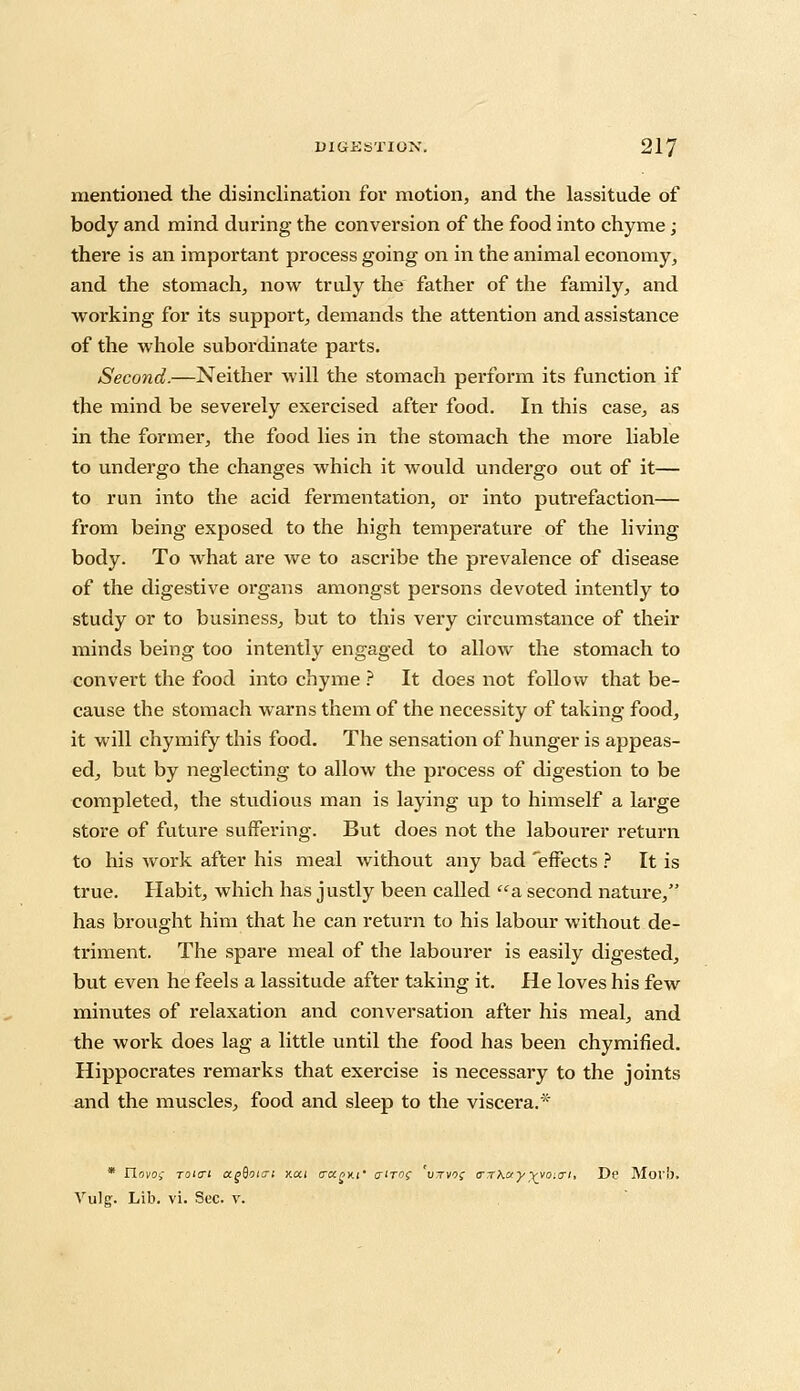 mentioned the disinclination for motion, and the lassitude of body and mind during the conversion of the food into chyme; there is an important process going on in the animal economy, and the stomach, now truly the father of the family, and woi'king for its support, demands the attention and assistance of the whole subordinate parts. Second.—Neither will the stomach perform its function if the mind be severely exercised after food. In this case, as in the former, the food lies in the stomach the more liable to undergo the changes which it would undergo out of it— to run into the acid fermentation, or into putrefaction— from being exposed to the high temperature of the living body. To what are we to ascribe the prevalence of disease of the digestive organs amongst persons devoted intently to study or to business, but to this very circumstance of their minds being too intently engaged to allow the stomach to convert the food into chyme ? It does not follow that be- cause the stomach warns them of the necessity of taking food, it will chymify this food. The sensation of hunger is appeas- ed, but by neglecting to allow the process of digestion to be completed, the studious man is laying up to himself a large store of future suffering. But does not the labourer return to his work after his meal without any bad effects ? It is true. Habit, which has justly been called a second nature, has brought him that he can return to his labour without de- triment. The spare meal of the labourer is easily digested, but even he feels a lassitude after taking it. He loves his few minutes of relaxation and conversation after his meal, and the work does lag a little until the food has been chymified. Hippocrates remarks that exercise is necessary to the joints and the muscles, food and sleep to the viscera.* * riovoi Toi<Ti a.gBoi<7i xai trapxi' a'TO( 'vjvo; a-rKay^yo:a-i, De Mori). Vulg. Lib. vi. Sec. v.