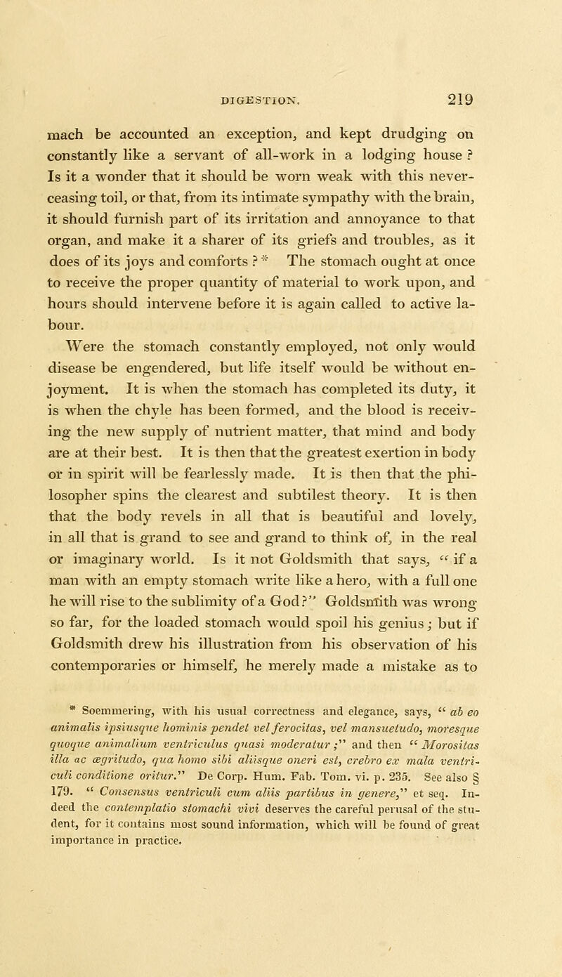 mach be accounted an exception, and kept drudging on constantly like a servant of all-work in a lodging house ? Is it a wonder that it should be worn weak with this never- ceasing toil, or that, from its intimate sympathy with the brain, it should furnish part of its irritation and annoyance to that organ, and make it a sharer of its griefs and troubles, as it does of its joys and comforts ? * The stomach ought at once to receive the proper quantity of material to work upon, and hours should intervene before it is again called to active la- bour. Were the stomach constantly employed, not only would disease be engendered, but life itself would be without en- joyment. It is when the stomach has completed its duty, it is when the chyle has been formed, and the blood is receiv- ing the new supply of nutrient matter, that mind and body are at their best. It is then that the greatest exertion in body or in spirit will be fearlessly made. It is then that the phi- losopher spins the clearest and subtilest theory. It is then that the body revels in all that is beautiful and lovely, in all that is grand to see and grand to think of, in the real or imaginary world. Is it not Goldsmith that says,  if a man with an empty stomach write like a hero, with a full one he will rise to the sublimity of a God? Goldsmith was wrong- so far, for the loaded stomach would spoil his genius; but if Goldsmith dreAv his illustration from his observation of his contemporaries or himself, he merely made a mistake as to * Soemmering-, with his usual correctness and elegance, says,  ab eo animalis ipsiusque hominis pendet velferocitas, vel mansuetudo, moresque quorjue animalium ventriculus quasi moderator ; and then  Morosilas ilia ac cegritudo, qua homo sibi aliisque oneri est, crebro ex mala ventri- culi conditione oritur. De Corp. Hum. Fab. Tom. vi. p. 235. See also § 179.  Consensus ventriculi cum aliis partibus in genere, et seq. In- deed the contemplatio stomachi vivi deserves the careful perusal of the stu- dent, for it contains most sound information, which will be found of great importance in practice.