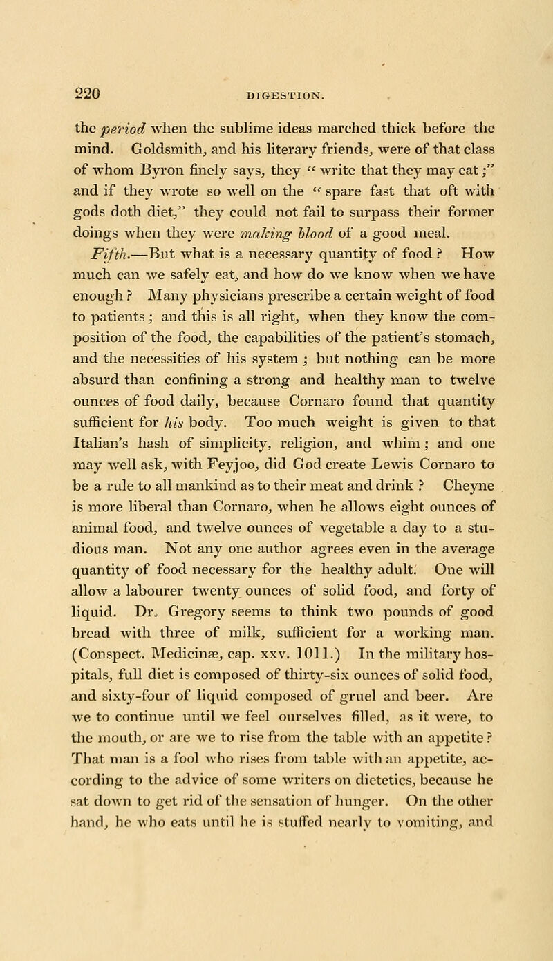 the period when the sublime ideas marched thick before the mind. Goldsmith, and his literary friends, were of that class of whom Byron finely says, they  write that they may eat; and if they wrote so well on the  spare fast that oft with gods doth diet, they could not fail to surpass their former doings when they were making blood of a good meal. Fifth.—But what is a necessary quantity of food ? How much can we safely eat, and how do we know when we have enough ? Many physicians prescribe a certain weight of food to patients; and this is all right, when they know the com- position of the food, the capabilities of the patient's stomach, and the necessities of his system ; but nothing can be more absurd than confining a strong and healthy man to twelve ounces of food daily, because Cornaro found that quantity sufficient for his body. Too much weight is given to that Italian's hash of simplicity, religion, and whim; and one may well ask, with Feyjoo, did God create Lewis Cornaro to be a rule to all mankind as to their meat and drink ? Cheyne is more liberal than Cornaro, when he allows eight ounces of animal food, and twelve ounces of vegetable a day to a stu- dious man. Not any one author agrees even in the average quantity of food necessary for the healthy adult: One will allow a labourer twenty ounces of solid food, and forty of liquid. Dr. Gregory seems to think two pounds of good bread with three of milk, sufficient for a working man. (Conspect. Medicinse, cap. xxv. 1011.) In the military hos- pitals, full diet is composed of thirty-six ounces of solid food, and sixty-four of liquid composed of gruel and beer. Are we to continue until we feel ourselves filled, as it were, to the mouth, or are we to rise from the table with an appetite ? That man is a fool who rises from table with an appetite, ac- cording to the advice of some writers on dietetics, because he sat down to get rid of the sensation of hunger. On the other hand, he who eats until he is stuffed nearly to vomiting, and