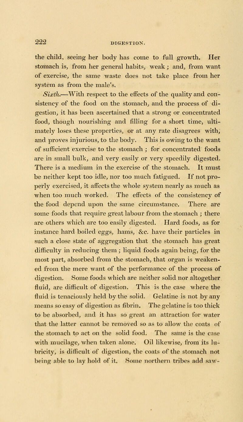 the child, seeing her body has come to full growth. Her stomach is, from her general habits, weak; and, from want of exercise, the same waste does not take place from her system as from the male's. Sixth.—With respect to the effects of the quality and con- sistency of the food on the stomach, and the process of di- gestion, it has been ascertained that a strong or concentrated food, though nourishing and filling for a short time, ulti- mately loses these properties, or at any rate disagrees with, and proves injurious, to the body. This is owing to the want of sufficient exercise to the stomach ; for concentrated foods are in small bulk, and very easily or very speedily digested. There is a medium in the exercise of the stomach. It must be neither kept too idle, nor too much fatigued. If not pro- pei'ly exercised, it affects the whole system nearly as much as when too much worked. The effects of the consistency of the food depend upon the same circumstance. There are some foods that require great labour from the stomach ; there are others which are too easily digested. Hard foods, as for instance hard boiled eggs, hams, &c. have their particles in such a close state of aggregation that the stomach has great difficulty in reducing them; liquid foods again being, for the most part, absorbed from the stomach, that organ is weaken- ed from the mere want of the performance of the process of digestion. Some foods which are neither solid nor altogether fluid, are difficult of digestion. This is the case where the fluid is tenaciously held by the solid. Gelatine is not by any means so easy of digestion as fibrin. The gelatine is too thick to be absorbed, and it has so great an attraction for water that the latter cannot be removed so as to allow the coats of the stomach to act on the solid food. The same is the case with mucilage, when taken alone. Oil likewise, from its lu- bricity, is difficult of digestion, the coats of the stomach not being able to lay hold of it. Some northern tribes add saw-