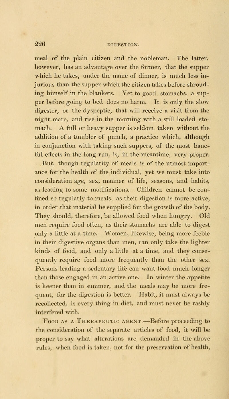 meal of the plain citizen and the nobleman. The latter, however, has an advantage over the former, that the supper which he takes, under the name of dinner, is much less in- jurious than the supper which the citizen takes before shroud- ing himself in the blankets. Yet to good stomachs, a sup- per before going to bed does no harm. It is only the slow digester, or the dyspeptic, that will receive a visit from the night-mare, and rise in the morning with a still loaded sto- mach. A full or heavy supper is seldom taken without the addition of a tumbler of punch, a practice which, although in conjunction with taking such suppers, of the most bane- ful effects in the long run, is, in the meantime, very proper. But, though regularity of meals is of the utmost import- ance for the health of the individual, yet we must take into consideration age, sex, manner of life, seasons, and habits, as leading to some modifications. Children cannot be con- fined so regularly to meals, as their digestion is more active, in order that material be supplied for the growth of the body. They should, therefore, be allowed food when hungry. Old men require food often, as their stomachs are able to digest only a little at a time. Women, likewise, being more feeble in their digestive organs than men, can only take the lighter kinds of food, and only a little at a time, and they conse- quently require food more frequently than the other sex. Persons leading a sedentary life can want food much longer than those engaged in an active one. In winter the appetite is keener than in summer, and the meals may be more fre- quent, for the digestion is better. Habit, it must always be recollected, is every thing in diet, and must never be rashly interfered with. Food as a Therapeutic agent.—Before proceeding to the consideration of the separate articles of food, it will be proper to say what alterations are demanded in the above rules, when food is taken, not for the preservation of health,