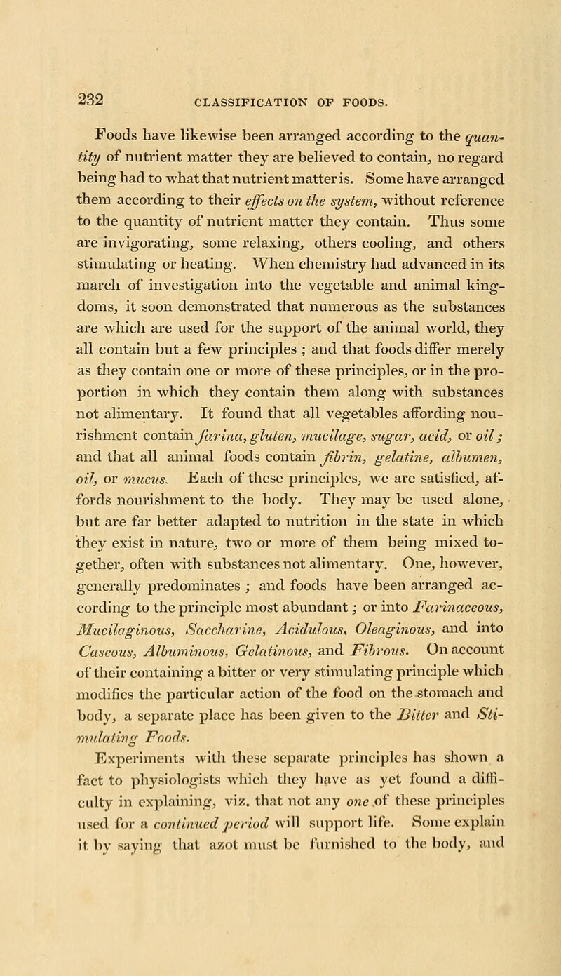 Foods have likewise been arranged according to the quan- tity of nutrient matter they are believed to contain, no regard being had to what that nutrient matter is. Some have arranged them according to their effects on the system, without reference to the quantity of nutrient matter they contain. Thus some are invigorating, some relaxing, others cooling, and others stimulating or heating. When chemistry had advanced in its march of investigation into the vegetable and animal king- doms, it soon demonstrated that numerous as the substances are which are used for the support of the animal world, they all contain but a few principles ; and that foods differ merely as they contain one or more of these principles, or in the pro- portion in which they contain them along with substances not alimentary. It found that all vegetables affording nou- rishment contain farina, gluten, mucilage, sugar, acid, or oil; and that all animal foods contain fibrin, gelatine, albumen, oil, or mucus. Each of these principles, we are satisfied, af- fords nourishment to the body. They may be used alone, but are far better adapted to nutrition in the state in which they exist in nature, two or more of them being mixed to- gether, often with substances not alimentary. One, however, generally predominates ; and foods have been arranged ac- cording to the principle most abundant; or into Farinaceous, Mucilaginous, Saccharine, Acidulous, Oleaginous, and into Caseous, Albuminous, Gelatinous, and Fibrous. On account of their containing a bitter or very stimulating principle which modifies the particular action of the food on the stomach and body, a separate place has been given to the Bitter and Sti- mulating Foods. Experiments with these separate principles has shown a fact to physiologists which they have as yet found a diffi- culty in explaining, viz. that not any one of these principles used for a continued period will support life. Some explain it by saying that azot must be furnished to the body, and
