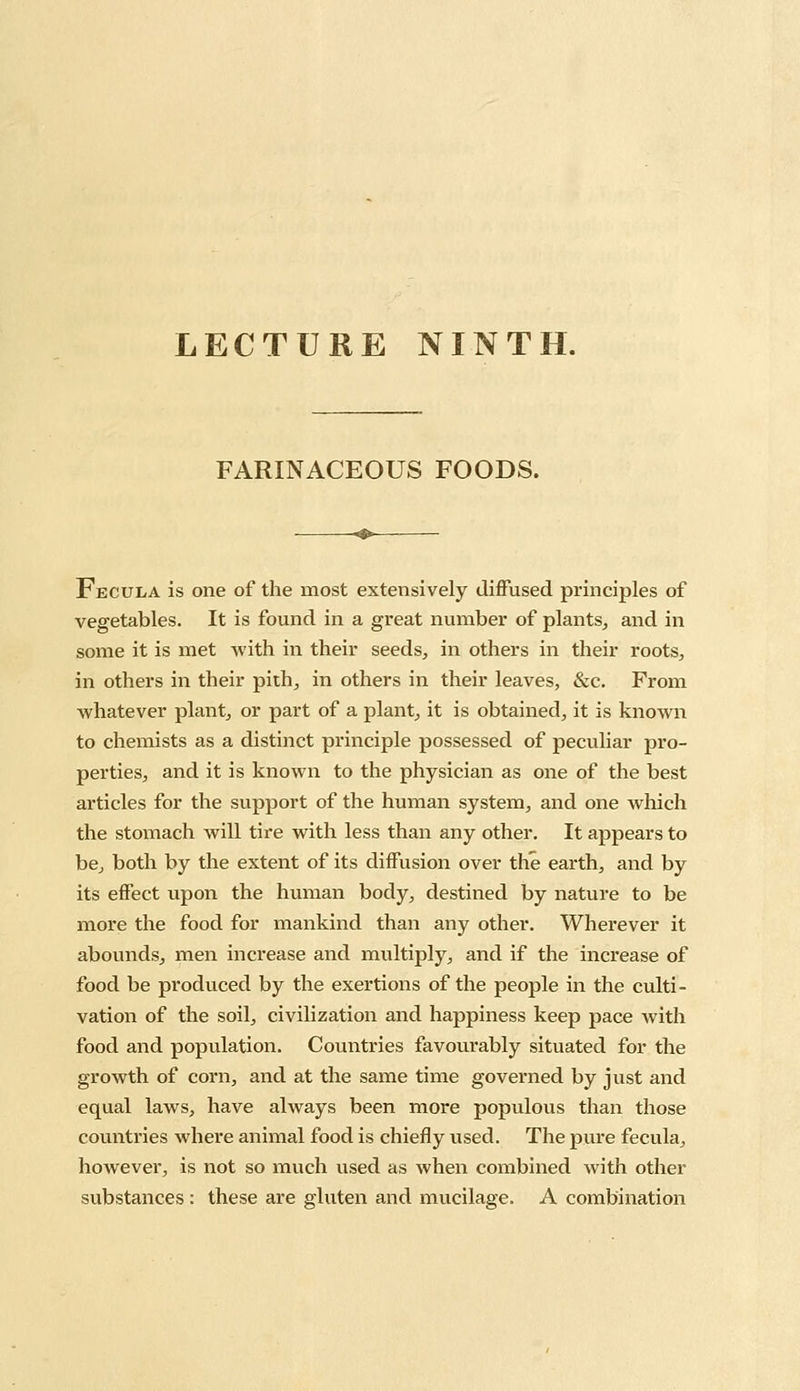 LECTURE NINTH. FARINACEOUS FOODS. Fecula is one of the most extensively diffused principles of vegetables. It is found in a great number of plants, and in some it is met with in their seeds, in others in their roots, in others in their pith, in others in their leaves, &c. From whatever plant, or part of a plant, it is obtained, it is known to chemists as a distinct principle possessed of peculiar pro- perties, and it is known to the physician as one of the best articles for the support of the human system, and one which the stomach will tire with less than any other. It appears to be, both by the extent of its diffusion over the earth, and by its effect upon the human body, destined by nature to be more the food for mankind than any other. Wherever it abounds, men increase and multiply, and if the increase of food be produced by the exertions of the people in the culti- vation of the soil, civilization and happiness keep pace with food and population. Countries favourably situated for the growth of corn, and at the same time governed by just and equal laws, have always been more populous than those countries where animal food is chiefly used. The pure fecula, however, is not so much used as when combined with other substances : these are gluten and mucilage. A combination