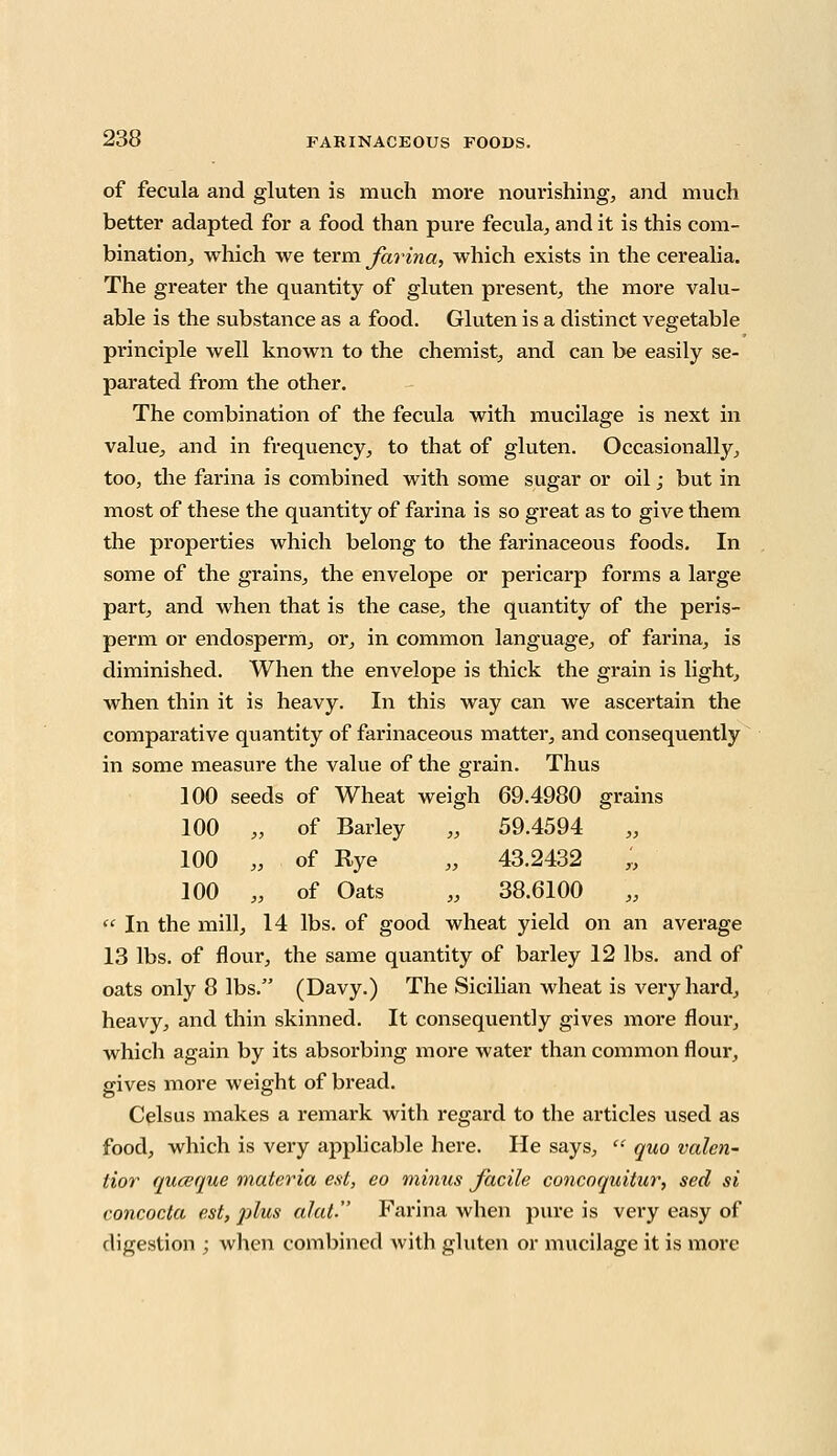 of fecula and gluten is much more nourishing, and much better adapted for a food than pure fecula, and it is this com- bination, which we term farina, which exists in the cerealia. The greater the quantity of gluten present, the more valu- able is the substance as a food. Gluten is a distinct vegetable principle well known to the chemist, and can be easily se- parated from the other. The combination of the fecula with mucilage is next in value, and in frequency, to that of gluten. Occasionally, too, the farina is combined with some sugar or oil; but in most of these the quantity of farina is so great as to give them the properties which belong to the farinaceous foods. In some of the grains, the envelope or pericarp forms a large part, and when that is the case, the quantity of the peris- perm or endosperm, or, in common language, of farina, is diminished. When the envelope is thick the grain is light, when thin it is heavy. In this way can we ascertain the comparative quantity of farinaceous matter, and consequently in some measure the value of the grain. Thus 100 seeds of Wheat weigh 69.4980 grains 100 „ of Barley „ 59.4594 100 „ of Rye „ 43.2432 „ 100 „ of Oats „ 38.6100  In the mill, 14 lbs. of good wheat yield on an average 13 lbs. of flour, the same quantity of barley 12 lbs. and of oats only 8 lbs. (Davy.) The Sicilian wheat is very hard, heavy, and thin skinned. It consequently gives more flour, which again by its absorbing more water than common flour, gives more weight of bread. Celsus makes a remark with regard to the articles used as food, which is very applicable here. He says,  quo valen- tior quceque materia est, eo minus facile concoquitur, sed si concocta est, plus alat- Farina when pure is very easy of digestion ; when combined with gluten or mucilage it is more