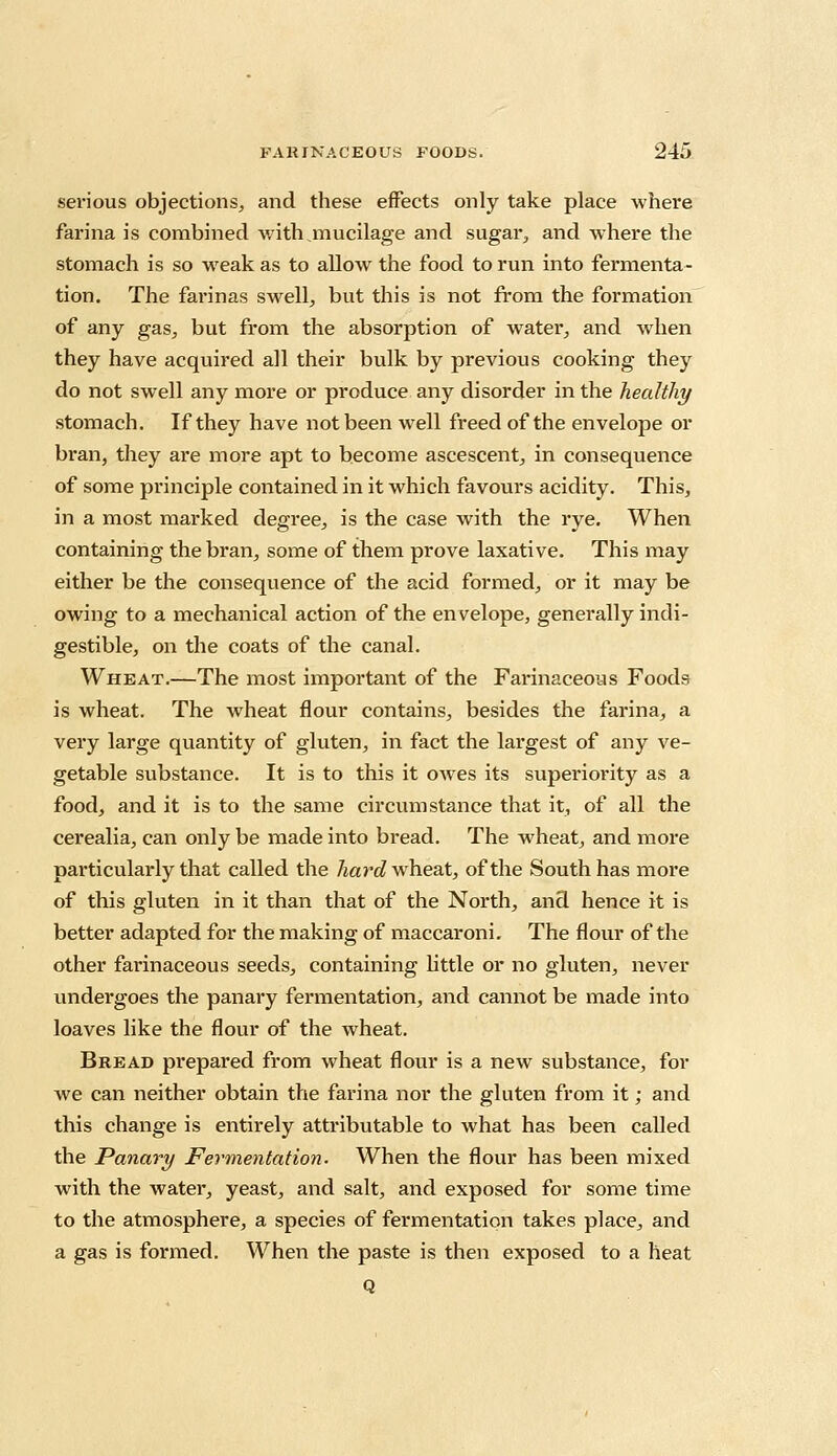 serious objections,, and these effects only take place where farina is combined with mucilage and sugar., and where the stomach is so weak as to allow the food to run into fermenta- tion. The farinas swell, but this is not from the formation of any gas, but from the absorption of water, and when they have acquired all their bulk by previous cooking they do not swell any more or produce any disorder in the healthy stomach. If they have not been well freed of the envelope or bran, they are more apt to become ascescent, in consequence of some principle contained in it which favours acidity. This, in a most marked degree, is the case with the rye. When containing the bran, some of them prove laxative. This may either be the consequence of the acid formed, or it may be owing to a mechanical action of the envelope, generally indi- gestible, on the coats of the canal. Wheat.—The most important of the Farinaceous Foods is wheat. The wheat flour contains, besides the farina, a very large quantity of gluten, in fact the largest of any ve- getable substance. It is to this it owes its superiority as a food, and it is to the same circumstance that it, of all the cerealia, can only be made into bread. The wheat, and more particularly that called the hard wheat, of the South has more of this gluten in it than that of the North, and hence it is better adapted for the making of maccaroni. The flour of the other farinaceous seeds, containing little or no gluten, never undei'goes the panary fermentation, and cannot be made into loaves like the flour of the wheat. Bread prepared from wheat flour is a new substance, for we can neither obtain the farina nor the gluten from it; and this change is entirely attributable to what has been called the Panary Fermentation. When the flour has been mixed with the water, yeast, and salt, and exposed for some time to the atmosphere, a species of fermentation takes place, and a gas is formed. When the paste is then exposed to a heat Q