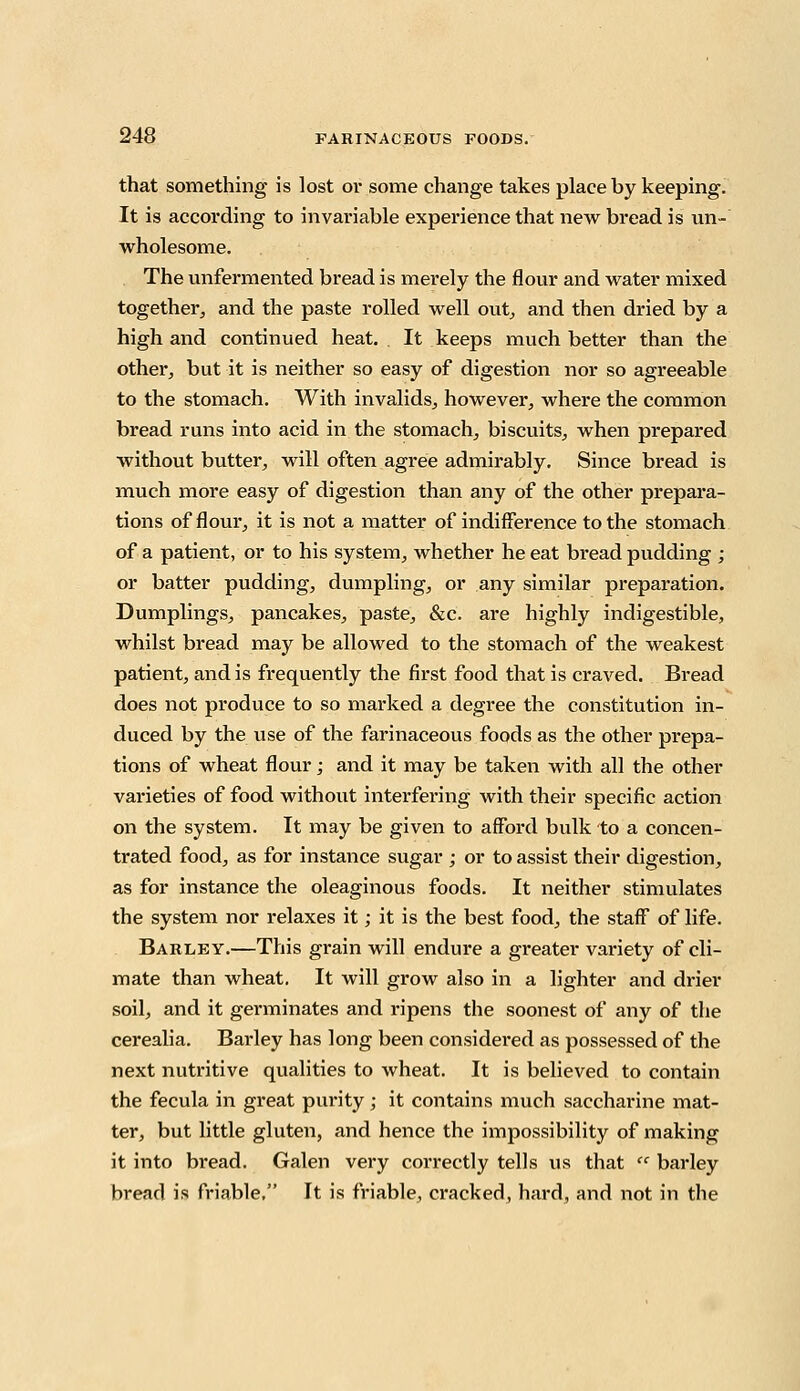 that something is lost or some change takes place by keeping. It is according to invariable experience that new bread is un- wholesome. The unfermented bread is merely the flour and water mixed together, and the paste rolled well out, and then dried by a high and continued heat. . It keeps much better than the other, but it is neither so easy of digestion nor so agreeable to the stomach. With invalids, however, where the common bread runs into acid in the stomach, biscuits, when prepared without butter, will often agree admirably. Since bread is much more easy of digestion than any of the other prepara- tions of flour, it is not a matter of indifference to the stomach of a patient, or to his system, whether he eat bread pudding ; or batter pudding, dumpling, or any similar preparation. Dumplings, pancakes, paste, &c. are highly indigestible, whilst bread may be allowed to the stomach of the weakest patient, and is frequently the first food that is craved. Bread does not produce to so marked a degree the constitution in- duced by the use of the farinaceous foods as the other prepa- tions of wheat flour; and it may be taken with all the other varieties of food without interfering with their specific action on the system. It may be given to afford bulk to a concen- trated food, as for instance sugar ; or to assist their digestion, as for instance the oleaginous foods. It neither stimulates the system nor relaxes it; it is the best food, the staff of life. Barley.—This grain will endure a greater variety of cli- mate than wheat. It will grow also in a lighter and drier soil, and it germinates and ripens the soonest of any of the cerealia. Barley has long been considered as possessed of the next nutritive qualities to wheat. It is believed to contain the fecula in great purity; it contains much saccharine mat- ter, but little gluten, and hence the impossibility of making it into bread. Galen very correctly tells us that  barley bread is friable, It is friable, cracked, hard, and not in the