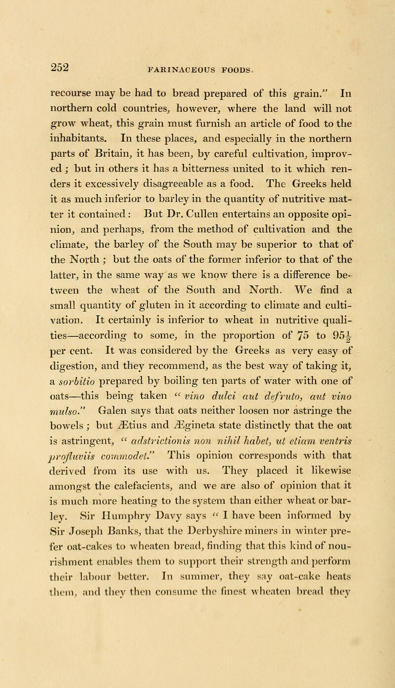 recourse may be had to bread prepared of this grain. In northern cold counti'ies, however, where the land will not grow wheat, this grain must furnish an article of food to the inhabitants. In these places, and especially in the northern parts of Britain, it has been, by careful cultivation, improv- ed ; but in others it has a bitterness united to it which ren- ders it excessively disagreeable as a food. The Greeks held it as much inferior to barley in the quantity of nutritive mat- ter it contained: But Dr. Cullen entertains an opposite opi- nion, and perhaps, from the method of cultivation and the climate, the barley of the South may be superior to that of the North ; but the oats of the former inferior to that of the latter, in the same way as we know there is a difference be- tween the wheat of the South and North. We find a small quantity of gluten in it according to climate and culti- vation. It certainly is inferior to wheat in nutritive quali- ties—according to some, in the proportion of J5 to 95i per cent. It was considered by the Greeks as very easy of digestion, and they recommend, as the best way of taking it, a sorbitio prepared by boiling ten parts of water with one of oats—this being taken  vino dulci aut defruto, aut vino mulso. Galen says that oats neither loosen nor astringe the bowels; but iEtius and iEgineta state distinctly that the oat is astringent,  adstrictionis non nihil habet, at etiam ventris projiuviis commodet. This opinion corresponds with that derived from its use with us. They placed it likewise amongst the calefacients, and we are also of opinion that it is much more heating to the system than either wheat or bar- ley. Sir Humphry Davy says  I have been informed by Sir Joseph Banks, that the Derbyshire miners in winter pre- fer oat-cakes to wheaten bread, finding that this kind of nou- rishment enables them to support their strength and perform their labour better. In summer, they say oat-cake heats them, and tlicv then consume the finest wheaten bread they