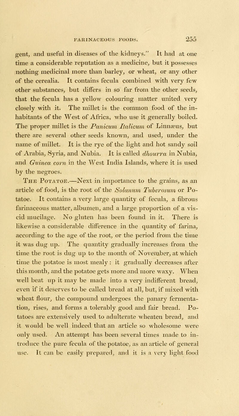 gent, and useful in diseases of the kidneys. It had at one time a considerable reputation as a medicine, but it possesses nothing medicinal more than barley, or wheat, or any other of the cerealia. It contains fecula combined with very few other substances, but differs in so far from the other seeds, that the fecula has a yellow colouring matter united very closely with it. The millet is the common food of the in- habitants of the West of Africa, who use it generally boiled. The proper millet is the Panicum Italicum of Linnaeus, but there are several other seeds known, and used, under the name of millet. It is the rye of the light and hot sandy soil of Arabia, Syria, and Nubia. It is called dhourra in Nubia, and Guinea corn in the West India Islands, where it is used by the negroes. The Potatoe.—Next in importance to the grains, as an article of food, is the root of the Solatium Tuberosum or Po- tatoe. It contains a very large quantity of fecula, a fibrous farinaceous matter, albumen, and a large proportion of a vis- cid mucilage. No gluten has been found in it. There is likewise a considerable difference in the quantity of farina, according to the age of the root, or the period from the time it was dug up. The quantity gradually increases from the time the root is dug up to the month of November, at which time the potatoe is most mealy: it gradually decreases after this month, and the potatoe gets more and more waxy. When well beat up it may be made into a very indifferent bread, even if it deserves to be called bread at all, but, if mixed with wheat flour, the compound undergoes the panary fermenta- tion, rises, and forms a tolerably good and fair bread. Po- tatoes are extensively used to adulterate wheaten bread, and it would be well indeed that an article so wholesome were only used. An attempt has been several times made to in- troduce the pure fecula of the potatoe, as an article of general use. It can be easily prepared, and it is a very light food