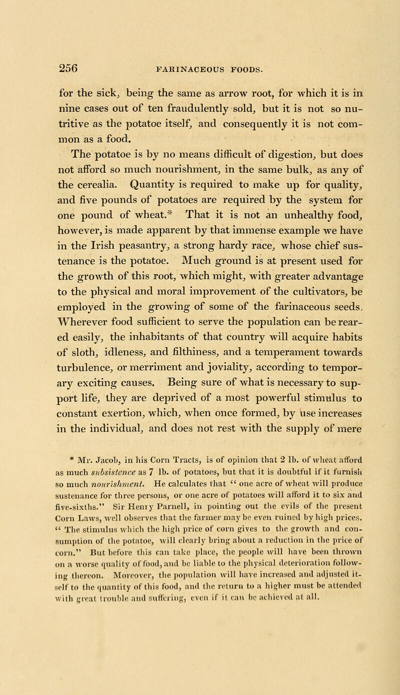 for the sick, being the same as arrow root, for which it is in nine cases out of ten fraudulently sold, but it is not so nu- tritive as the potatoe itself, and consequently it is not com- mon as a food. The potatoe is by no means difficult of digestion, but does not afford so much nourishment, in the same bulk, as any of the cerealia. Quantity is required to make up for quality, and five pounds of potatoes are required by the system for one pound of wheat.* That it is not an unhealthy food, however, is made apparent by that immense example we have in the Irish peasantry., a strong hardy race, whose chief sus- tenance is the potatoe. Much ground is at present used for the growth of this root, which might, with greater advantage to the physical and moral improvement of the cultivators, be employed in the growing of some of the farinaceous seeds, Wherever food sufficient to serve the population can be rear- ed easily, the inhabitants of that country will acquire habits of sloth, idleness, and filthin ess, and a temperament towards turbulence, or merriment and joviality, according to tempor- ary exciting causes. Being sure of what is necessary to sup- port life, they are deprived of a most powerful stimulus to constant exertion, which, when once formed, by use increases in the individual, and does not rest with the supply of mere * Mr. Jacob, in his Corn Tracts, is of opinion that 2 lb. of wheat afford as much subsistence as 7 lb. of potatoes, but that it is doubtful if it furnish so much nourishment. He calculates that  one acre of wheat will produce sustenance for three persons, or one acre of potatoes will afford it to six and five-sixths. Sir Hemy Paniell, in pointing out the evils of the present Corn Laws, well observes that the farmer may be even ruined by high prices.  The stimulus which the high price of corn gives to the growth and con- sumption of the potatoe, will clearly bring about a reduction in the price of corn. But before this can take place, the people will have been thrown on a worse quality of food, and be liable to the physical deterioration follow- ing thereon. Moreover, the population will have increased and adjusted it- self to the quantity of this food, and the return to a higher must be attended with great trouble and Buffering, even if it can be achieved at all.