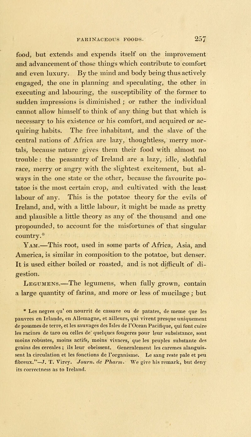 food, but extends and expends itself on the improvement and advancement of those things which contribute to comfort and even luxury. By the mind and body being thus actively engaged, the one in planning and speculating, the other in executing and labouring, the susceptibility of the former to sudden impressions is diminished ; or rather the individual cannot allow himself to think of any thing but that which is necessary to his existence or his comfort, and acquired or ac- quiring habits. The free inhabitant, and the slave of the central nations of Africa are lazy, thoughtless, merry mor- tals, because nature gives them their food with almost no trouble : the peasantry of Ireland are a lazy, idle, slothful race, merry or angry with the slightest excitement, but al- ways in the one state or the other, because the favourite po- tatoe is the most certain crop, and cultivated with the least labour of any. This is the potatoe theory for the evils of Ireland, and, with a little labour, it might be made as pretty and plausible a little theory as any of the thousand and one propounded, to account for the misfortunes of that singular country.* Yam.—This root, used in some parts of Africa, Asia, and America, is similar in composition to the potatoe, but denser. It is used either boiled or roasted, and is not difficult of di- gestion. Legumens.—The legumens, when fully grown, contain a large quantity of farina, and more or less of mucilage; but * Les negres qu' on noiirrit de cassave ou de patates, de metne que les pauvres en Irlande, en Allemagne, et ailleurs, qui vivent presque uniquement de pommes de terre, et les sauvages des Isles de l'Ocean Pacifique, qui font cuire les racines de taro ou celles de quelques fougeres pour leur subsistance, sont moins robustes, moins actifs, moins vivaces, que les peuples substante des grains des cereales ; ils leur obeissent. Generalement les caremes alanguis- sent la circulation et les fonctions de l'organisme. Le sang reste pale et peu fibreux.—J. T. Virey. Journ. de Pharm. We give his remark, but deny its correctness as to Ireland.