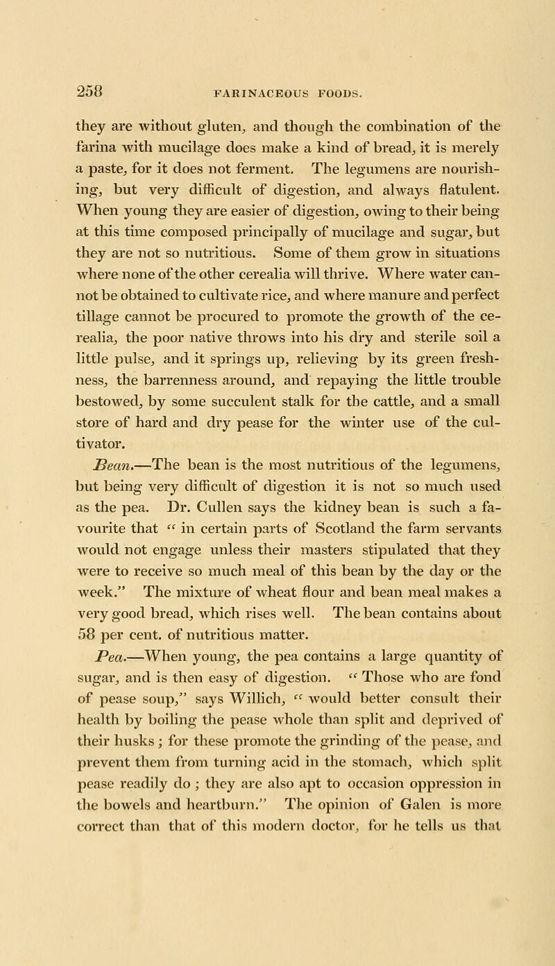 they are without gluten, and though the combination of the farina with mucilage does make a kind of bread., it is merely a paste, for it does not ferment. The legumens are nourish- ing, but very difficult of digestion, and always flatulent. When young they are easier of digestion, owing to their being at this time composed principally of mucilage and sugar, but they are not so nutritious. Some of them grow in situations where none of the other cerealia will thrive. Where water can- not be obtained to cultivate rice, and where manure and perfect tillage cannot be procured to promote the growth of the ce- realia, the poor native throws into his dry and sterile soil a little pulse, and it springs up, relieving by its green fresh- ness, the barrenness around, and repaying the little trouble bestowed, by some succulent stalk for the cattle, and a small store of hard and dry pease for the winter vise of the cul- tivator. Bean.—The bean is the most nutritious of the legumens, but being very difficult of digestion it is not so much used as the pea. Dr. Cullen says the kidney bean is such a fa- vourite that  in certain parts of Scotland the farm servants would not engage unless their masters stipulated that they were to receive so much meal of this bean by the day or the week. The mixture of wheat flour and bean meal makes a very good bread, which rises well. The bean contains about 58 per cent, of nutritious matter. Pea.—When young, the pea contains a large quantity of sugai*, and is then easy of digestion.  Those who are fond of pease soup, says Willich,  would better consult their health by boiling the pease whole than split and deprived of their husks ; for these promote the grinding of the pease, and prevent them from turning acid in the stomach, which split pease readily do; they are also apt to occasion oppression in the bowels and heartburn. The opinion of Galen is more correct than that of this modern doctor, for he tells us that