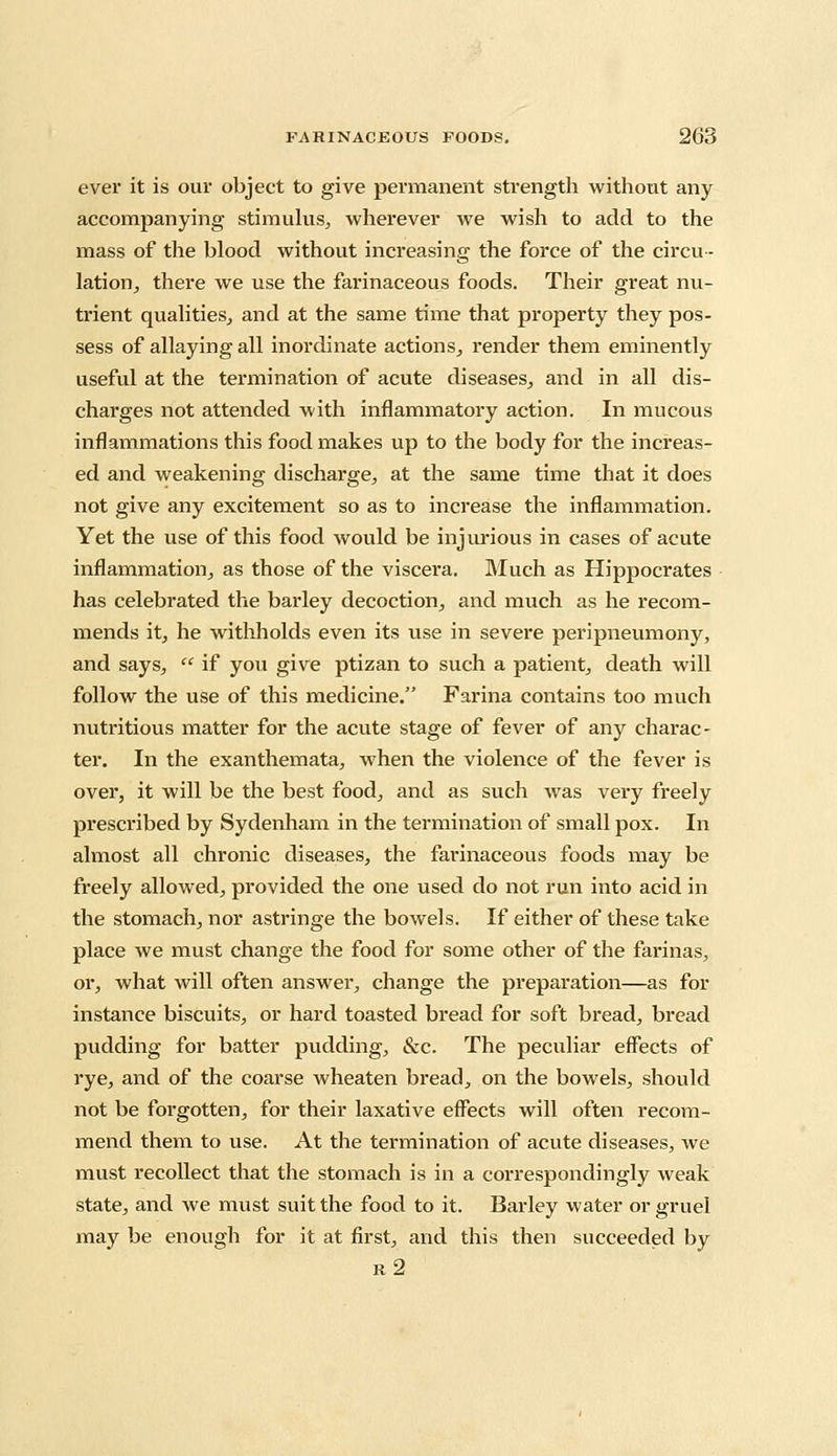 ever it is our object to give permanent strength without any accompanying stimulus, wherever we wish to add to the mass of the blood without increasing the force of the circu- lation,, there we use the farinaceous foods. Their great nu- trient qualities, and at the same time that property they pos- sess of allaying all inordinate actions, render them eminently useful at the termination of acute diseases, and in all dis- charges not attended with inflammatory action. In mucous inflammations this food makes up to the body for the increas- ed and weakening discharge, at the same time that it does not give any excitement so as to increase the inflammation. Yet the use of this food would be injurious in cases of acute inflammation, as those of the viscera. Much as Hippocrates has celebrated the barley decoction, and much as he recom- mends it, he withholds even its use in severe peripneumony, and says,  if you give ptizan to such a patient, death will follow the use of this medicine. Farina contains too much nutritious matter for the acute stage of fever of any charac- ter. In the exanthemata, when the violence of the fever is over, it will be the best food, and as such was very freely prescribed by Sydenham in the termination of small pox. In almost all chronic diseases, the farinaceous foods may be freely allowed, provided the one used do not run into acid in the stomach, nor astringe the bowels. If either of these take place we must change the food for some other of the farinas, or, what will often answer, change the preparation—as for instance biscuits, or hard toasted bread for soft bread, bread pudding for batter pudding, &c. The peculiar effects of rye, and of the coarse wheaten bread, on the bowels, should not be forgotten, for their laxative effects will often recom- mend them to use. At the termination of acute diseases, we must recollect that the stomach is in a correspondingly weak state, and we must suit the food to it. Barley water or gruel may be enough for it at first, and this then succeeded by r2