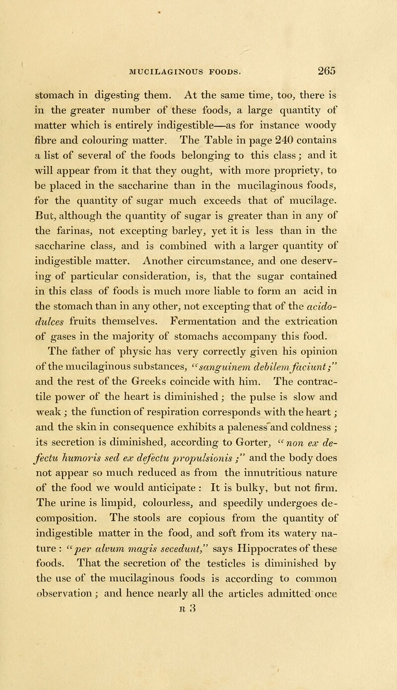 stomach in digesting them. At the same time, too, there is in the greater number of these foods, a large quantity of matter which is entirely indigestible—as for instance woody fibre and colouring matter. The Table in page 240 contains a list of several of the foods belonging to this class; and it will appear from it that they ought, with more propriety, to be placed in the saccharine than in the mucilaginous foods, for the quantity of sugar much exceeds that of mucilage. But, although the quantity of sugar is greater than in any of the farinas, not excepting barley, yet it is less than in the saccharine class, and is combined with a larger quantity of indigestible matter. Another circumstance, and one deserv- ing of particular consideration, is, that the sugar contained in this class of foods is much more liable to form an acid in the stomach than in any other, not excepting that of the acido- didces fruits themselves. Fermentation and the extrication of gases in the majority of stomachs accompany this food. The father of physic has very correctly given his opinion of the mucilaginous substances,  sanguinem debilemfachint; and the rest of the Greeks coincide with him. The contrac- tile power of the heart is diminished; the pulse is slow and weak; the function of respiration corresponds with the heart ; and the skin in consequence exhibits a paleness'and coldness ; its secretion is diminished, according to Gorter,  non ex de- jecta humoris sed ex defectu propulsionis ; and the body does not appear so much reduced as from the innutritious nature of the food we would anticipate : It is bulky, but not firm. The urine is limpid, colourless, and speedily undergoes de- composition. The stools are copious from the quantity of indigestible matter in the food, and soft from its watery na- ture : per alvum magis secedunt, says Hippocrates of these foods. That the secretion of the testicles is diminished by the use of the mucilaginous foods is according to common observation ; and hence nearly all the articles admitted once B3