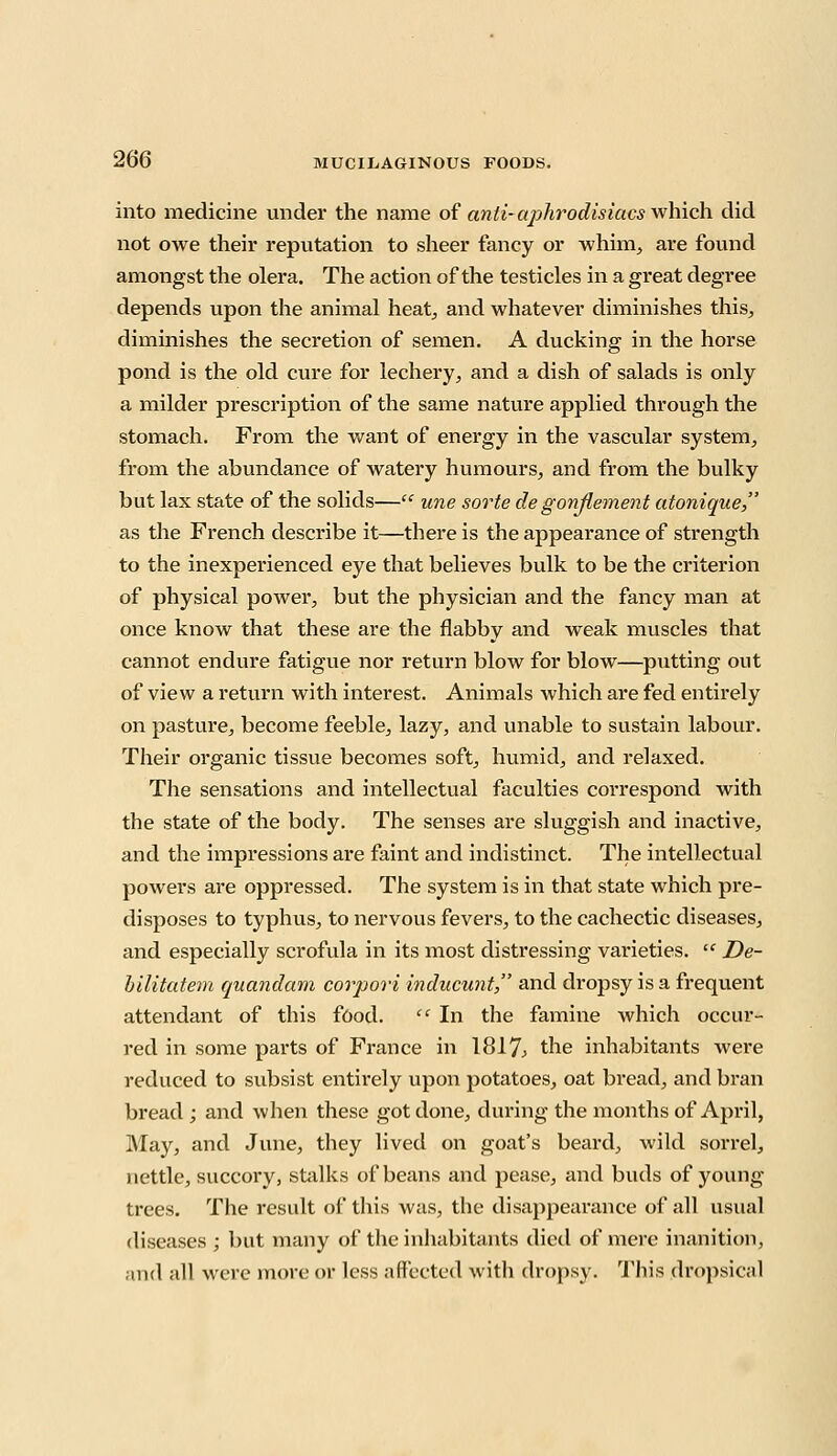 into medicine under the name of anti-ajihrodisiacs which did not owe their reputation to sheer fancy or whim, are found amongst the olera. The action of the testicles in a great degree depends upon the animal heat, and whatever diminishes this, diminishes the secretion of semen. A ducking in the horse pond is the old cure for lechery, and a dish of salads is only a milder prescription of the same nature applied through the stomach. From the want of energy in the vascular system, from the abundance of watery humours, and from the bulky but lax state of the solids— une sorte degonjlement atonique, as the French describe it—there is the appearance of strength to the inexperienced eye that believes bulk to be the criterion of physical power, but the physician and the fancy man at once know that these are the flabby and weak muscles that cannot endure fatigue nor return blow for blow—putting out of view a return with interest. Animals which are fed entirely on pasture, become feeble, lazy, and unable to sustain labour. Their organic tissue becomes soft, humid, and relaxed. The sensations and intellectual faculties correspond with the state of the body. The senses are sluggish and inactive, and the impressions are faint and indistinct. The intellectual powers are oppressed. The system is in that state which pre- disposes to typhus, to nervous fevers, to the cachectic diseases, and especially scrofula in its most distressing varieties.  De- bilitutem quandam corpori inducunt, and dropsy is a frequent attendant of this food.  In the famine which occur- red in some parts of France in 1817; the inhabitants were reduced to subsist entirely upon potatoes, oat bread, and bran bread ; and when these got done, during the months of April, May, and June, they lived on goat's beard, wild sorrel, nettle, succory, stalks of beans and pease, and buds of young trees. The result of this was, the disappearance of all usual diseases ; but many of the inhabitants died of mere inanition, and all were more or less affected with dropsy. This dropsical