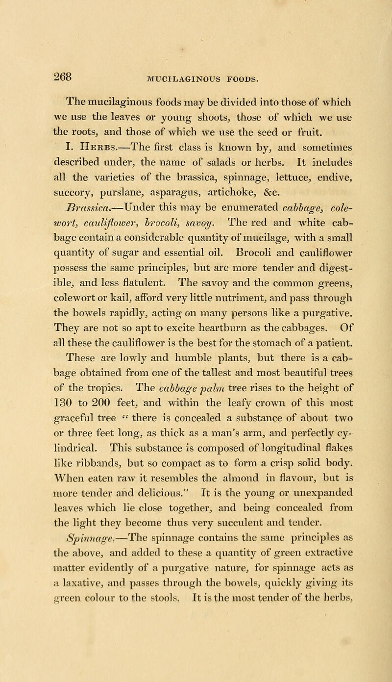 The mucilaginous foods may be divided into those of which we use the leaves or young shoots, those of which we use the roots, and those of which we use the seed or fruit. I. Herbs.—The first class is known by, and sometimes described under, the name of salads or herbs. It includes all the varieties of the brassica, spinnage, lettuce, endive, succory, purslane, asparagus, artichoke, &c. Brassica.—Under this may be enumerated cabbage, cole- wort, cauliflower, brocoli, savoy. The red and white cab- bage contain a considerable quantity of mucilage, with a small quantity of sugar and essential oil. Brocoli and cauliflower possess the same principles, bvit are more tender and digest- ible, and less flatulent. The savoy and the common greens, colewortor kail, afford very little nutriment, and pass through the bowels rapidly, acting on many persons like a purgative. They are not so apt to excite heartburn as the cabbages. Of all these the cauliflower is the best for the stomach of a patient. These are lowly and humble plants, but there is a cab- bage obtained from one of the tallest and most beautiful trees of the tropics. The cabbage palm tree rises to the height of 130 to 200 feet, and within the leafy crown of this most graceful tree  there is concealed a substance of about two or three feet long, as thick as a man's arm, and perfectly cy- lindrical. This substance is composed of longitudinal flakes like ribbands, but so compact as to form a crisp solid body. When eaten raw it resembles the almond in flavour, but is more tender and delicious. It is the young or unexpanded leaves which lie close together, and being concealed from the light they become thus very succulent and tender. Spinnage.—The spinnage contains the same principles as the above, and added to these a quantity of green extractive matter evidently of a purgative nature, for spinnage acts as a laxative, and passes through the bowels, quickly giving its green colour to the stools. It is the most tender of the herbs.