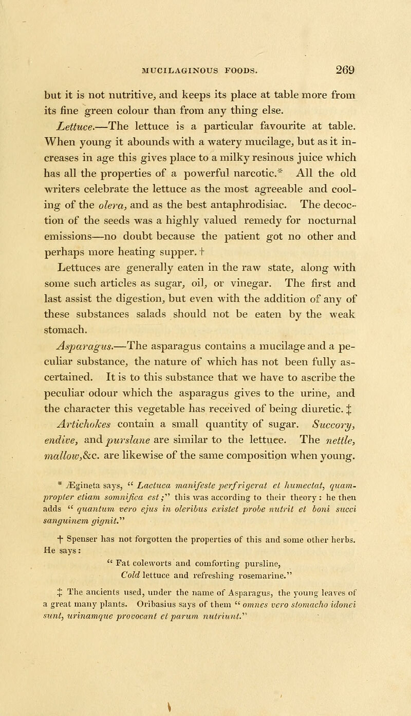 but it is not nutritive;, and keeps its place at table more from its fine green colour than from any thing else. Lettuce.—The lettuce is a particular favourite at table. When young it abounds with a watery mucilage, but as it in- creases in age this gives place to a milky resinous juice which has all the properties of a powerful narcotic* All the old writers celebrate the lettuce as the most agreeable and cool- ing of the olera, and as the best antaphrodisiac. The decoc- tion of the seeds was a highly valued remedy for nocturnal emissions—no doubt because the patient got no other and perhaps more heating supper. + Lettuces are generally eaten in the raw state, along with some such ai'ticles as sugar, oil, or vinegar. The first and last assist the digestion, but even with the addition of any of these substances salads should not be eaten by the weak stomach. Asparagus.—The asparagus contains a mucilage and a pe- culiar substance, the nature of which has not been fully as- certained. It is to this substance that we have to ascribe the peculiar odour which the asparagus gives to the urine, and the character this vegetable has received of being diuretic. | Artichokes contain a small quantity of sugar. Succory, endive, and purslane are similar to the lettuce. The nettle, mallow,8cc. are likewise of the same composition when young. * yEgineta says,  Lactuca manifeste perfrigerat el humectat, quam- propler etiam somnifica est,• this was according to their theory: he then adds  quantum vero ejus in oleribus existet probe nutrit et boni sued sanguinem gignit.'1'' ■f Spenser has not forgotten the properties of this and some other herbs. He says:  Fat coleworts and comforting pursline, Cold lettuce and refreshing rosemarine. X The ancients used, under the name of Asparagus, the young' leaves of a great many plants. Oribasius says of them  omnes vero stomacho idonei sunt, urinamque provocant el parum nulriunt