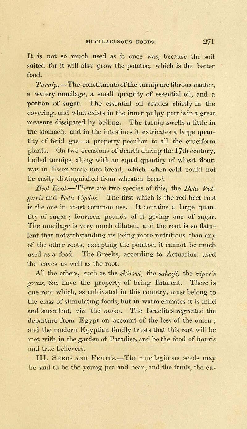 It is not so much used as it once was, because the soil suited for it will also grow the potatoe, which is the better food. Turnip.—The constituents of the turnip are fibrous matter, a watery mucilage, a small quantity of essential oil, and a portion of sugar. The essential oil resides chiefly in the covering, and what exists in the inner pulpy part is in a great measure dissipated by boiling. The turnip swells a little in the stomach, and in the intestines it extricates a large quan- tity of fetid gas—a property peculiar to all the cruciform plants. On two occasions of dearth during the 17th century, boiled turnips., along with an equal quantity of wheat flour, was in Essex made into bread, which when cold could not be easily distinguished from wheaten bread. Beet Root.—There are two species of this, the Beta Vul- garis and Beta Cyclas. The first which is the red beet root is the one in most common use. It contains a large quan- tity of sugar ; fourteen pounds of it giving one of sugar. The mucilage is very much diluted, and the root is so flatu- lent that notwithstanding its being more nutritious than any of the other roots, excepting the potatoe, it cannot be much used as a food. The Greeks, according to Actuarius, used the leaves as well as the root. Ail the others, such as the shirr et, the salsafi, the viper s grass, &c. have the property of being flatulent. There is one root which, as cultivated in this country, must belong to the class of stimulating foods, but in warm climates it is mild and succulent, viz. the onion. The Israelites regretted the departure from Egypt on account of the loss of the onion; and the modern Egyptian fondly trusts that this root will be met with in the garden of Paradise, and be the food of houris and true believers. III. Seeds and Fruits The mucilaginous seeds may be said to be the young pea and bean, and the fruits, the cu-