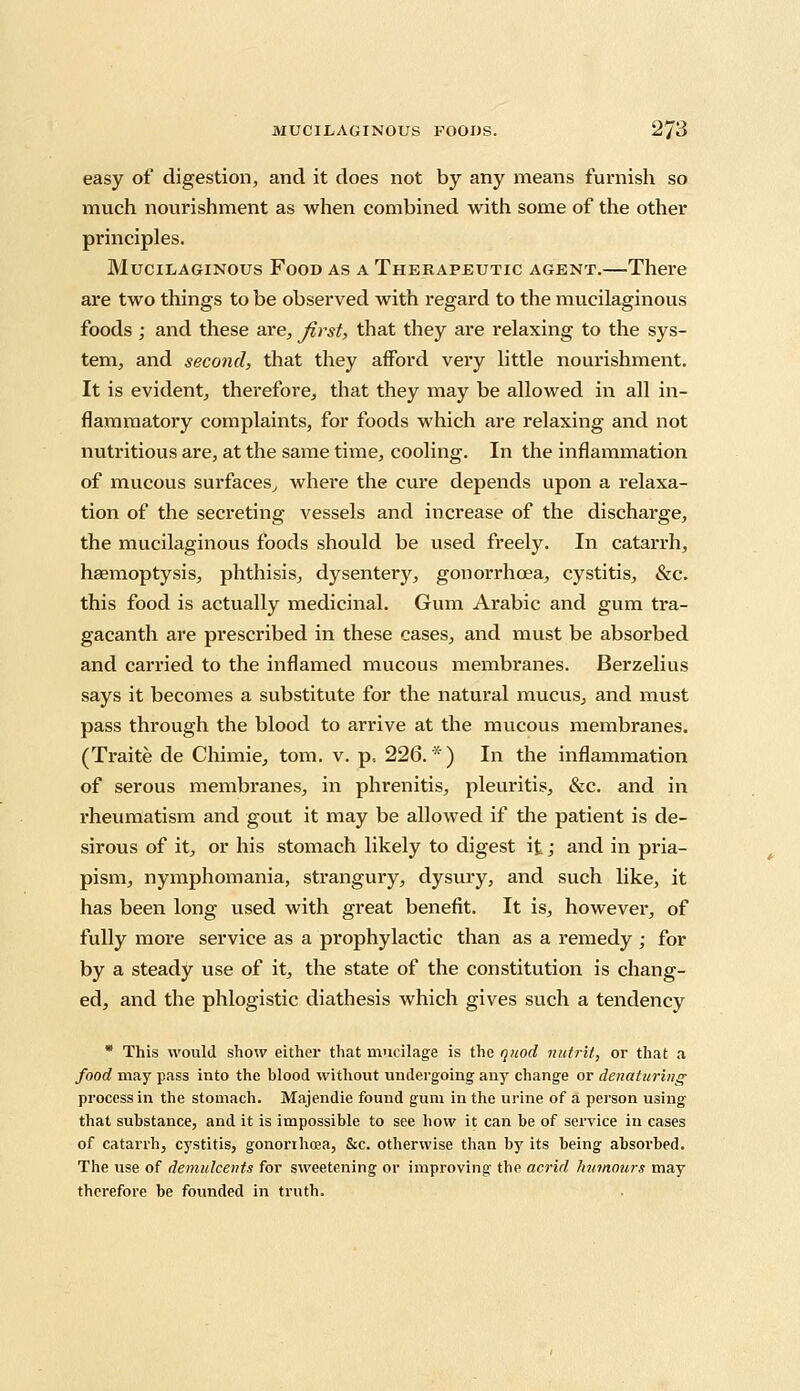 easy of digestion, and it does not by any means furnish so much nourishment as when combined with some of the other principles. Mucilaginous Food as a Therapeutic agent.—There are two things to be observed with regard to the mucilaginous foods ; and these are, first, that they are relaxing to the sys- tem, and second, that they afford very little nourishment. It is evident, therefore, that they may be allowed in all in- flammatory complaints, for foods which are relaxing and not nutritious are, at the same time, cooling. In the inflammation of mucous surfaces, where the cure depends upon a relaxa- tion of the secreting vessels and increase of the dischai-ge, the mucilaginous foods should be used freely. In catarrh, haemoptysis, phthisis, dysentery, gonorrhoea, cystitis, &c. this food is actually medicinal. Gum Arabic and gum tra- gacanth are prescribed in these cases, and must be absorbed and carried to the inflamed mucous membranes. Berzelius says it becomes a substitute for the natural mucus, and must pass through the blood to arrive at the mucous membranes. (Traite de Chimie, torn. v. p, 226.*) In the inflammation of serous membranes, in phrenitis, pleuritis, &c. and in rheumatism and gout it may be allowed if the patient is de- sirous of it, or his stomach likely to digest it; and in pria- pism, nymphomania, strangury, dysury, and such like, it has been long used with great benefit. It is, however, of fully more service as a prophylactic than as a remedy ; for by a steady use of it, the state of the constitution is chang- ed, and the phlogistic diathesis which gives such a tendency * This would show either that mucilage is the quod nutrit, or that a food may pass into the blood without undergoing any change or denaturing process in the stomach. Majendie found gum in the urine of a person using that substance, and it is impossible to see how it can be of service in cases of catarrh, cystitis, gonorihrea, &c. otherwise than by its being absorbed. The use of demulcents for sweetening or improving the acrid humours may therefore be founded in truth.