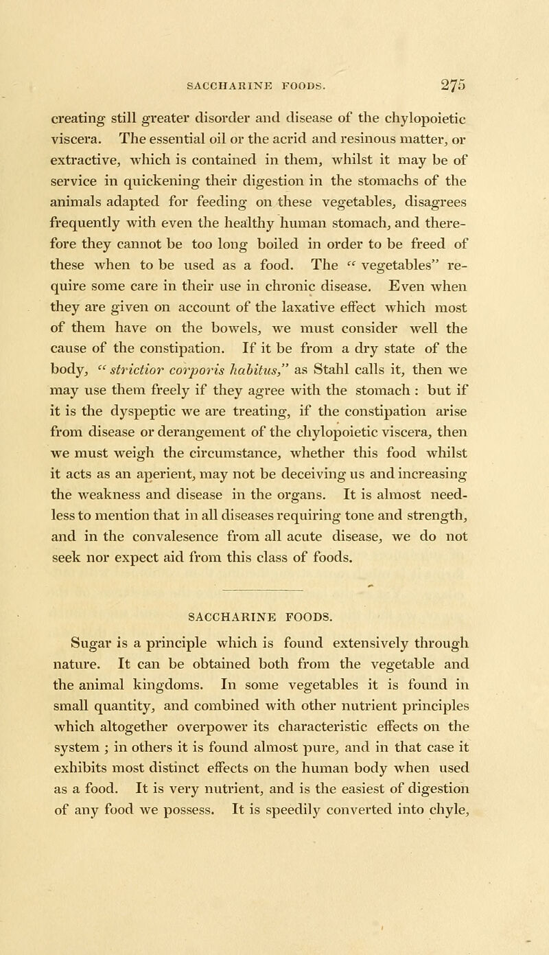 creating still greater disorder and disease of the chylopoietic viscera. The essential oil or the acrid and resinous matter, or extractive, which is contained in them, whilst it may be of service in quickening their digestion in the stomachs of the animals adapted for feeding on these vegetables, disagrees frequently with even the healthy human stomach, and there- fore they cannot be too long boiled in order to be freed of these when to be used as a food. The  vegetables re- quire some care in their use in chronic disease. Even when they are given on account of the laxative effect which most of them have on the bowels, we must consider well the cause of the constipation. If it be from a dry state of the body,  strictior corporis habitus, as Stahl calls it, then we may use them freely if they agree with the stomach : but if it is the dyspeptic we are treating, if the constipation arise from disease or derangement of the chylopoietic viscera, then we must weigh the circumstance, whether this food whilst it acts as an aperient, may not be deceiving us and increasing the weakness and disease in the organs. It is almost need- less to mention that in all diseases requiring tone and strength, and in the convalesence from all acute disease, we do not seek nor expect aid from this class of foods. SACCHARINE FOODS. Sugar is a principle which is found extensively through nature. It can be obtained both from the vegetable and the animal kingdoms. In some vegetables it is found in small quantity, and combined with other nutrient principles which altogether overpower its characteristic effects on the system ; in others it is found almost pure, and in that case it exhibits most distinct effects on the human body when used as a food. It is very nutrient, and is the easiest of digestion of any food we possess. It is speedily converted into chyle,