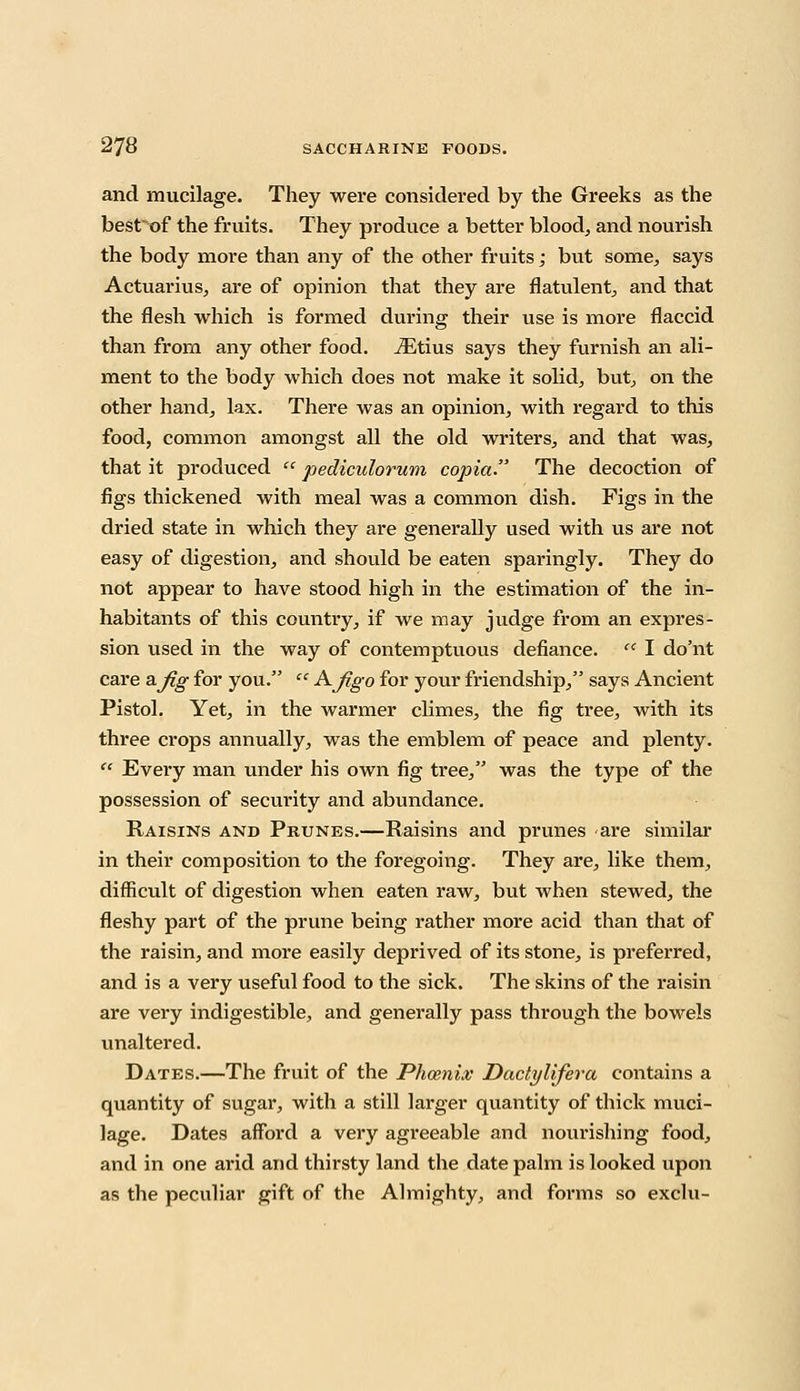 and mucilage. They were considered by the Greeks as the best of the fruits. They produce a better blood, and nourish the body more than any of the other fruits; but some, says Actuarius, are of opinion that they are flatulent, and that the flesh which is formed during their use is more flaccid than from any other food. iEtius says they furnish an ali- ment to the body which does not make it solid, but, on the other hand, lax. There was an opinion, with regard to this food, common amongst all the old writers, and that was, that it produced  pedicidorum copia. The decoction of figs thickened with meal was a common dish. Figs in the dried state in which they are generally used with us are not easy of digestion, and should be eaten sparingly. They do not appear to have stood high in the estimation of the in- habitants of this country, if we may judge from an expres- sion used in the way of contemptuous defiance. cc I do'nt care &jlg for you.  A~Ji,go for your friendship, says Ancient Pistol. Yet, in the warmer climes, the fig tree, with its three crops annually, was the emblem of peace and plenty.  Every man under his own fig tree, was the type of the possession of security and abundance. Raisins and Prunes.—Raisins and prunes are similar in their composition to the foregoing. They are, like them, difficult of digestion when eaten raw, but when stewed, the fleshy part of the prune being rather more acid than that of the raisin, and more easily deprived of its stone, is preferred, and is a very useful food to the sick. The skins of the raisin are very indigestible, and generally pass through the bowels unaltered. Dates.—The fruit of the Phoenix Dactylifera contains a quantity of sugar, with a still larger quantity of thick muci- lage. Dates afford a very agreeable and nourishing food, and in one arid and thirsty land the date palm is looked upon as the peculiar gift of the Almighty, and forms so exclu-