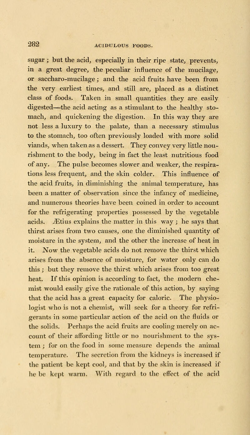 sugar ; but the acid, especially in their ripe state, prevents, in a great degree, the peculiar influence of the mucilage, or saccharo-mucilage; and the acid fruits have been from the very earliest times, and still are, placed as a distinct class of foods. Taken in small quantities they are easily digested—the acid acting as a stimulant to the healthy sto- mach, and quickening the digestion. In this way they are not less a luxury to the palate, than a necessary stimulus to the stomach, too often previously loaded with more solid viands, when taken as a dessert. They convey very Httle nou- rishment to the body, being in fact the least nutritious food of any. The pulse becomes slower and weaker, the respira- tions less frequent, and the skin colder. This influence of the acid fruits, in diminishing the animal temperature, has been a matter of observation since the infancy of medicine, and numerous theories have been coined in order to account for the refrigerating properties possessed by the vegetable acids. iEtius explains the matter in this way ; he says that thirst arises from two causes, one the diminished quantity of moisture in the system, and the other the increase of heat in it. Now the vegetable acids do not remove the thirst which arises from the absence of moisture, for water only can do this; but they remove the thirst which arises from too great heat. If this opinion is according to fact, the modern che- mist would easily give the rationale of this action, by saying that the acid has a great capacity for caloric. The physio- logist who is not a chemist, will seek for a theory for refri- gerants in some particular action of the acid on the fluids or the solids. Perhaps the acid fruits are cooling merely on ac- count of their affording little or no nourishment to the sys- tem ; for on the food in some measure depends the animal temperature. The secretion from the kidneys is increased if the patient be kept cool, and that by the skin is increased if he be kept warm. With regard to the effect of the acid