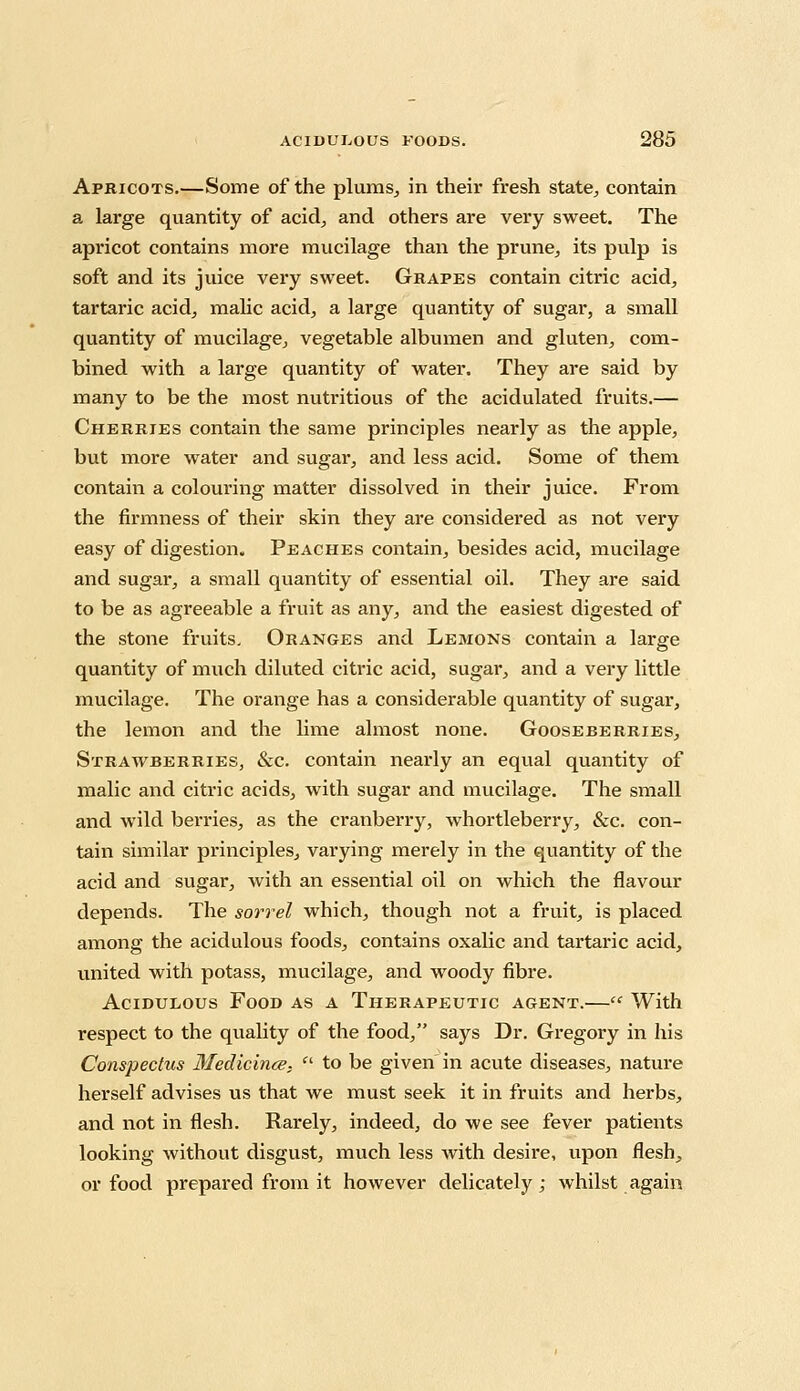 Apricots.—Some of the plums, in their fresh state, contain a large quantity of acid, and others are very sweet. The apricot contains more mucilage than the prune, its pulp is soft and its juice very sweet. Grapes contain citric acid, tartaric acid, malic acid, a large quantity of sugar, a small quantity of mucilage, vegetable albumen and gluten, com- bined with a large quantity of water. They are said by many to be the most nutritious of the acidulated fruits.— Cherries contain the same principles nearly as the apple, but more water and sugar, and less acid. Some of them contain a colouring matter dissolved in their juice. From the firmness of their skin they are considered as not very easy of digestion. Peaches contain, besides acid, mucilage and sugar, a small quantity of essential oil. They are said to be as agreeable a fruit as any, and the easiest digested of the stone fruits. Oranges and Lemons contain a large quantity of much diluted citric acid, sugar, and a very little mucilage. The orange has a considerable quantity of sugar, the lemon and the lime almost none. Gooseberries, Strawberries, &c. contain nearly an equal quantity of malic and citric acids, with sugar and mucilage. The small and wild berries, as the cranberry, whortleberry, &c. con- tain similar principles, varying merely in the quantity of the acid and sugar, with an essential oil on which the flavour depends. The sorrel which, though not a fruit, is placed among the acidulous foods, contains oxalic and tartaric acid, united with potass, mucilage, and woody fibre. Acidulous Food as a Therapeutic agent.— With respect to the quality of the food, says Dr. Gregory in his Conspectus Medicince,  to be given in acute diseases, nature herself advises us that we must seek it in fruits and herbs, and not in flesh. Rarely, indeed, do we see fever patients looking without disgust, much less with desire, upon flesh, or food prepared from it however delicately; whilst again