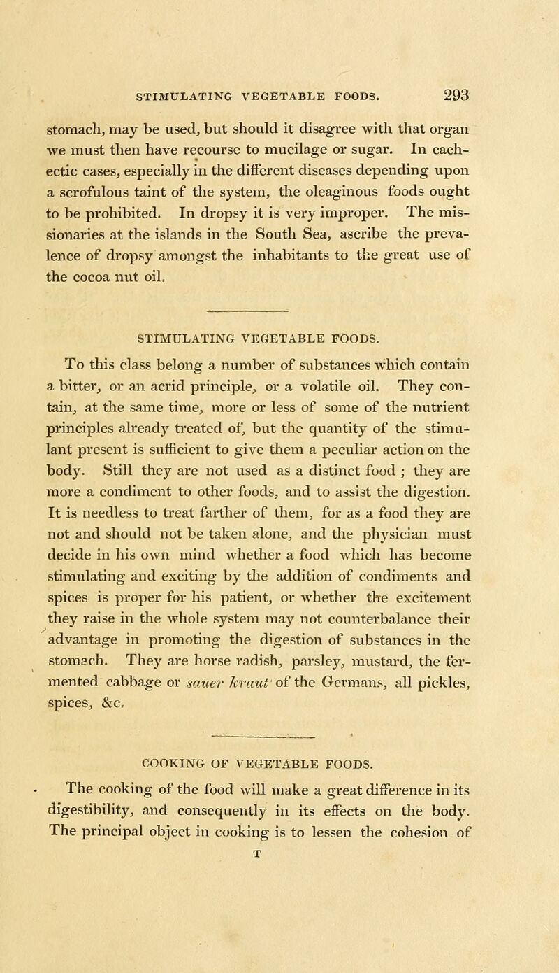 stomach, may be used, but should it disagree with that organ we must then have recourse to mucilage or sugar. In cach- ectic cases, especially in the different diseases depending upon a scrofulous taint of the system, the oleaginous foods ought to be prohibited. In dropsy it is very improper. The mis- sionaries at the islands in the South Sea, ascribe the preva- lence of dropsy amongst the inhabitants to the great use of the cocoa nut oil. STIMULATING VEGETABLE FOODS. To this class belong a number of substances which contain a bitter, or an acrid principle, or a volatile oil. They con- tain, at the same time, more or less of some of the nutrient principles already treated of, but the quantity of the stimu^ lant present is sufficient to give them a peculiar action on the body. Still they are not used as a distinct food ; they are more a condiment to other foods, and to assist the digestion. It is needless to treat farther of them, for as a food they are not and should not be taken alone, and the physician must decide in his own mind whether a food which has become stimulating and exciting by the addition of condiments and spices is proper for his patient, or whether the excitement they raise in the whole system may not counterbalance their advantage in promoting the digestion of substances in the stomach. They are horse radish, parsley, mustard, the fer- mented cabbage or saner kraut of the Germans, all pickles, spices, &c. COOKING OF VEGETABLE FOODS. The cooking of the food will make a great difference in its digestibility, and consequently in its effects on the body. The principal object in cooking is to lessen the cohesion of