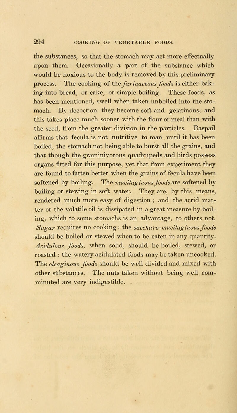 the substances, so that the stomach may act more effectually upon them. Occasionally a part of the substance which would be noxious to the body is removed by this preliminary process. The cooking of the farinaceous foods is either bak- ing into bread, or cake, or simple boiling. These foods, as has been mentioned, swell when taken unboiled into the sto- mach. By decoction they become soft and gelatinous, and this takes place much sooner with the flour or meal than with the seed, from the greater division in the particles. Raspail affirms that fecula is not nutritive to man until it has been boiled, the stomach not being able to burst all the grains, and that though the graminivorous quadrupeds and birds possess organs fitted for this purpose, yet that from experiment they are found to fatten better when the grains of fecula have been softened by boiling. The mucilaginous foods are softened by boiling or stewing in soft water. They are, by this means, rendered much more easy of digestion ; and the acrid mat- ter or the volatile oil is dissipated in a great measure by boil- ing, which to some stomachs is an advantage, to others not. Sugar requires no cooking: the saccharo-mucilaginous foods should be boiled or stewed when to be eaten in any quantity. Acidulous foods, when solid, should be boiled, stewed, or roasted : the watery acidulated foods may be taken uncooked. The oleaginous foods should be well divided and mixed with other substances. The nuts taken without being well com- minuted are very indigestible.